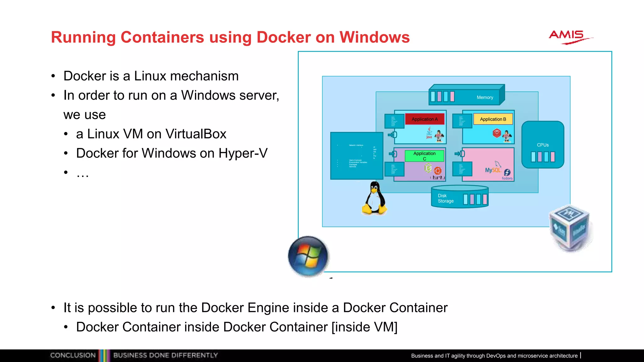 Running Containers using Docker on Windows
• Docker is a Linux mechanism
• In order to run on a Windows server,
we use
• a Linux VM on VirtualBox
• Docker for Windows on Hyper-V
• …
• It is possible to run the Docker Engine inside a Docker Container
• Docker Container inside Docker Container [inside VM]
Disk
Storage
Memory
CPUs• Network interface
• IP
add
res
s
• Por
ts
• Users & groups
• Environment Variables
• Packages
• Services
Network
interface
IP address
Ports
Users & groups
Environment
Variables
Packages
Services
Network
interface
IP address
Ports
Users & groups
Environment
Variables
Packages
Services
Network
interface
IP address
Ports
Users & groups
Environment
Variables
Packages
Services
Network
interface
IP address
Ports
Users & groups
Environment
Variables
Packages
Services
Application A Application B
Application
C
Business and IT agility through DevOps and microservice architecture
 