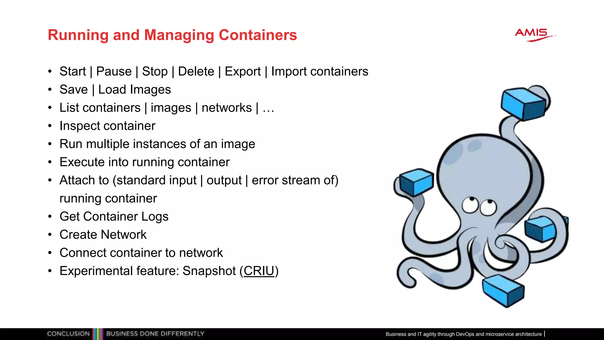 Running and Managing Containers
• Start | Pause | Stop | Delete | Export | Import containers
• Save | Load Images
• List containers | images | networks | …
• Inspect container
• Run multiple instances of an image
• Execute into running container
• Attach to (standard input | output | error stream of)
running container
• Get Container Logs
• Create Network
• Connect container to network
• Experimental feature: Snapshot (CRIU)
Business and IT agility through DevOps and microservice architecture
 