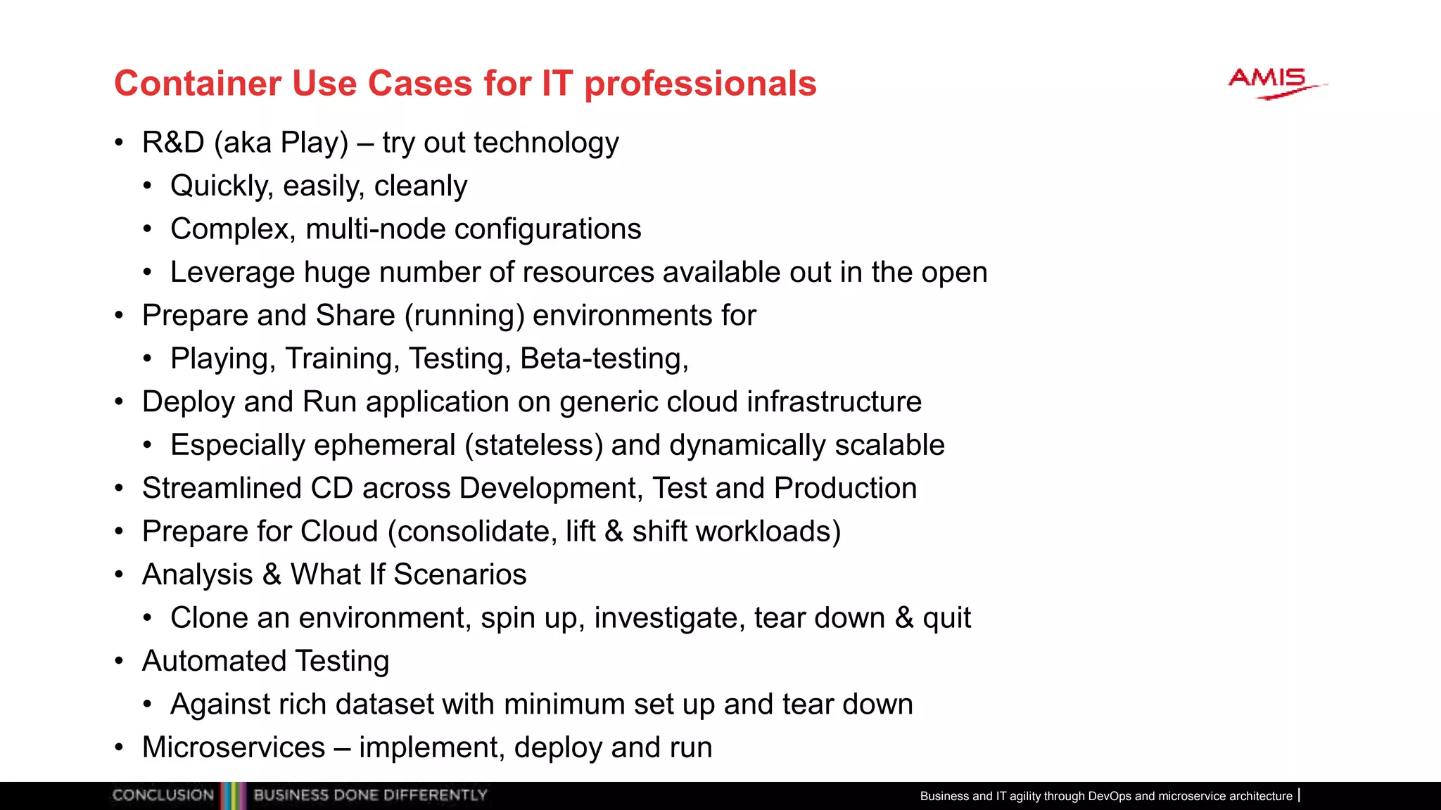 Container Use Cases for IT professionals
• R&D (aka Play) – try out technology
• Quickly, easily, cleanly
• Complex, multi-node configurations
• Leverage huge number of resources available out in the open
• Prepare and Share (running) environments for
• Playing, Training, Testing, Beta-testing,
• Deploy and Run application on generic cloud infrastructure
• Especially ephemeral (stateless) and dynamically scalable
• Streamlined CD across Development, Test and Production
• Prepare for Cloud (consolidate, lift & shift workloads)
• Analysis & What If Scenarios
• Clone an environment, spin up, investigate, tear down & quit
• Automated Testing
• Against rich dataset with minimum set up and tear down
• Microservices – implement, deploy and run
Business and IT agility through DevOps and microservice architecture
 