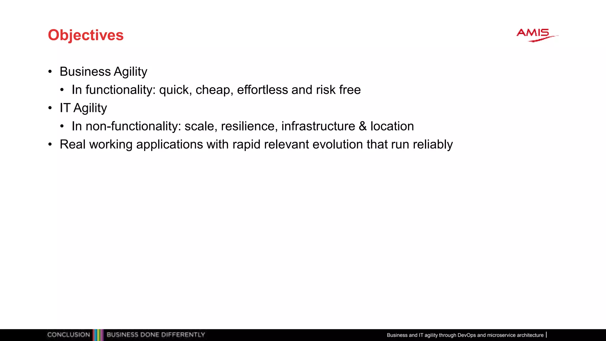 Objectives
• Business Agility
• In functionality: quick, cheap, effortless and risk free
• IT Agility
• In non-functionality: scale, resilience, infrastructure & location
• Real working applications with rapid relevant evolution that run reliably
Business and IT agility through DevOps and microservice architecture
 