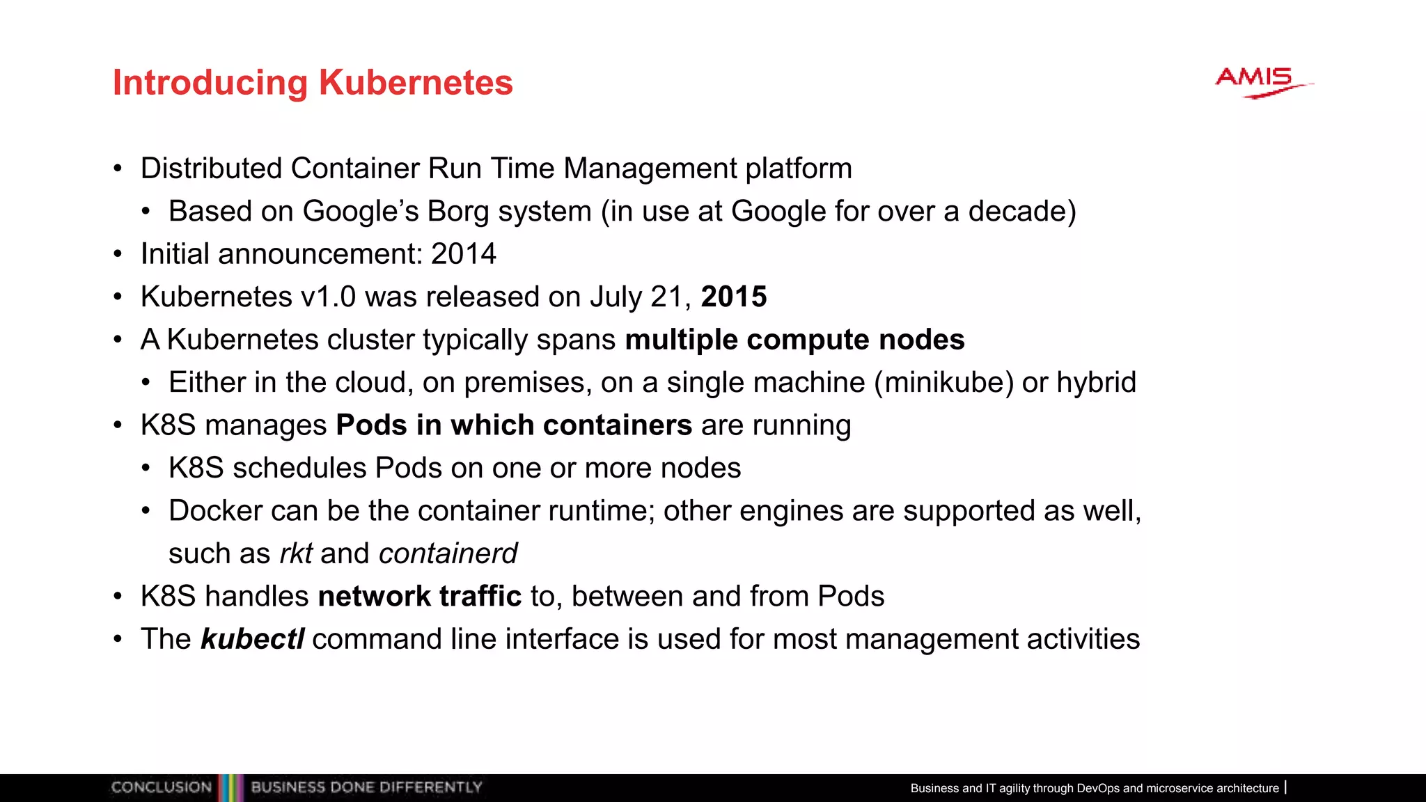 Introducing Kubernetes
• Distributed Container Run Time Management platform
• Based on Google’s Borg system (in use at Google for over a decade)
• Initial announcement: 2014
• Kubernetes v1.0 was released on July 21, 2015
• A Kubernetes cluster typically spans multiple compute nodes
• Either in the cloud, on premises, on a single machine (minikube) or hybrid
• K8S manages Pods in which containers are running
• K8S schedules Pods on one or more nodes
• Docker can be the container runtime; other engines are supported as well,
such as rkt and containerd
• K8S handles network traffic to, between and from Pods
• The kubectl command line interface is used for most management activities
Business and IT agility through DevOps and microservice architecture
 