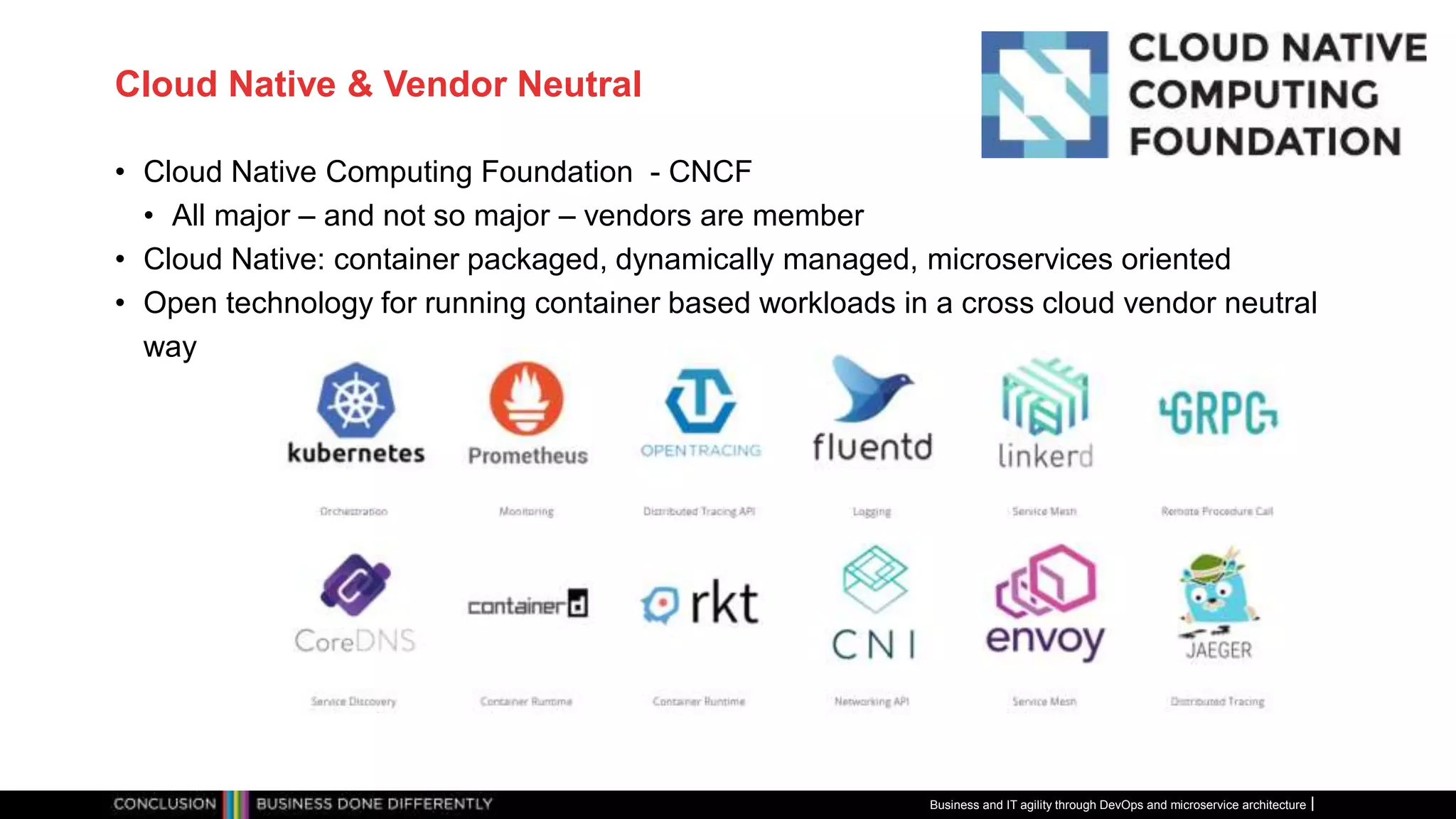 Cloud Native & Vendor Neutral
• Cloud Native Computing Foundation - CNCF
• All major – and not so major – vendors are member
• Cloud Native: container packaged, dynamically managed, microservices oriented
• Open technology for running container based workloads in a cross cloud vendor neutral
way
Business and IT agility through DevOps and microservice architecture
 