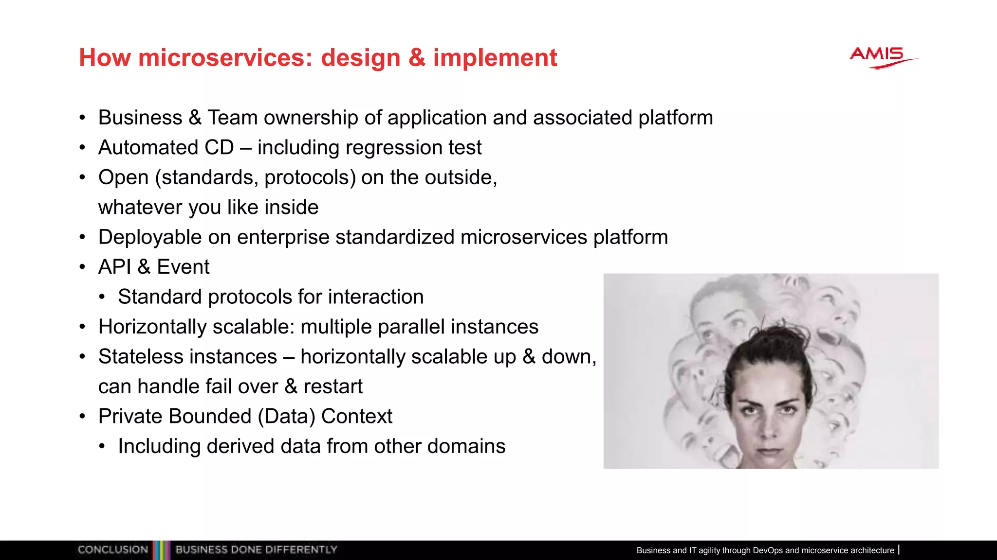 How microservices: design & implement
• Business & Team ownership of application and associated platform
• Automated CD – including regression test
• Open (standards, protocols) on the outside,
whatever you like inside
• Deployable on enterprise standardized microservices platform
• API & Event
• Standard protocols for interaction
• Horizontally scalable: multiple parallel instances
• Stateless instances – horizontally scalable up & down,
can handle fail over & restart
• Private Bounded (Data) Context
• Including derived data from other domains
Business and IT agility through DevOps and microservice architecture
 
