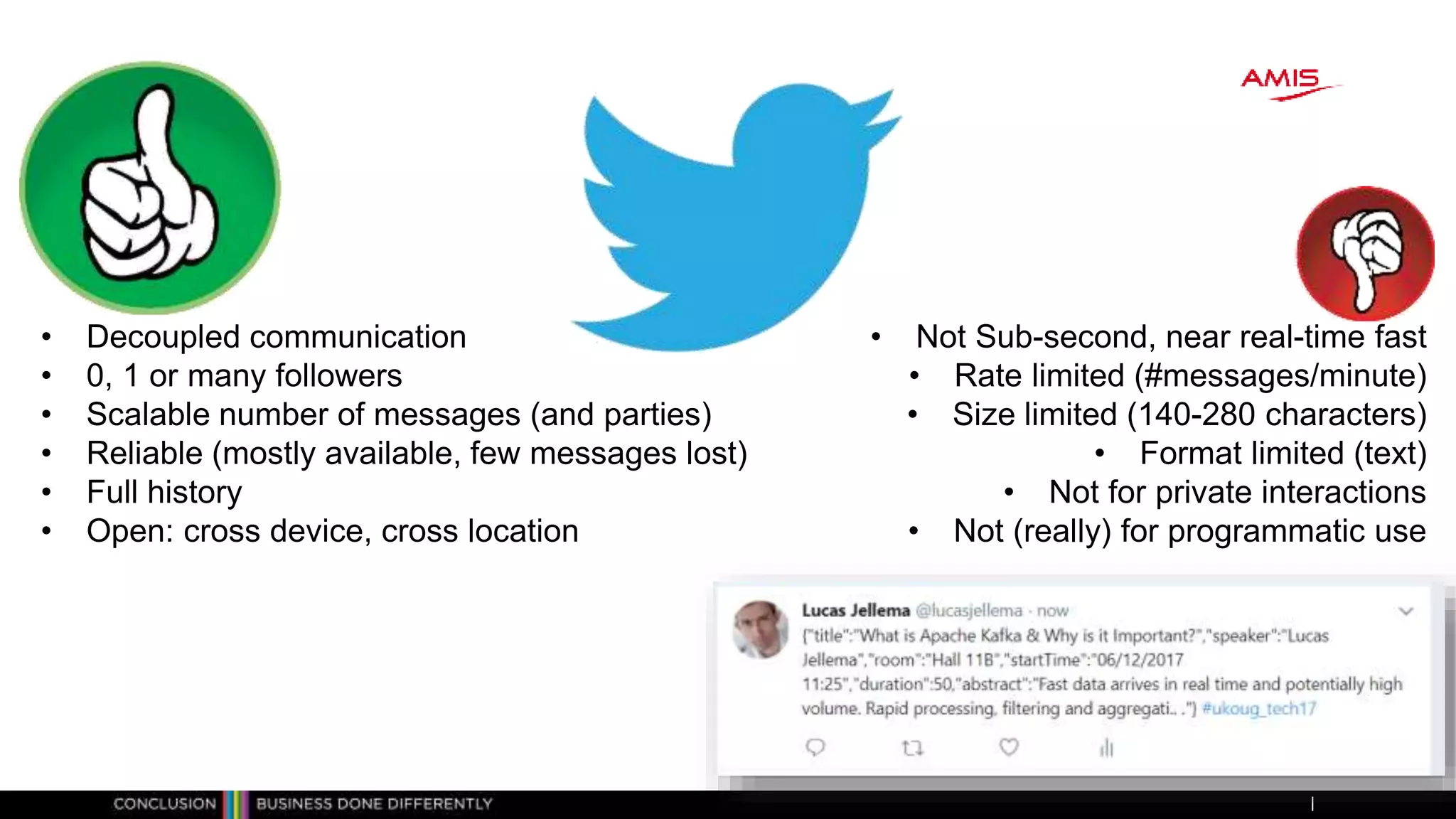 • Decoupled communication
• 0, 1 or many followers
• Scalable number of messages (and parties)
• Reliable (mostly available, few messages lost)
• Full history
• Open: cross device, cross location
• Not Sub-second, near real-time fast
• Rate limited (#messages/minute)
• Size limited (140-280 characters)
• Format limited (text)
• Not for private interactions
• Not (really) for programmatic use
 
