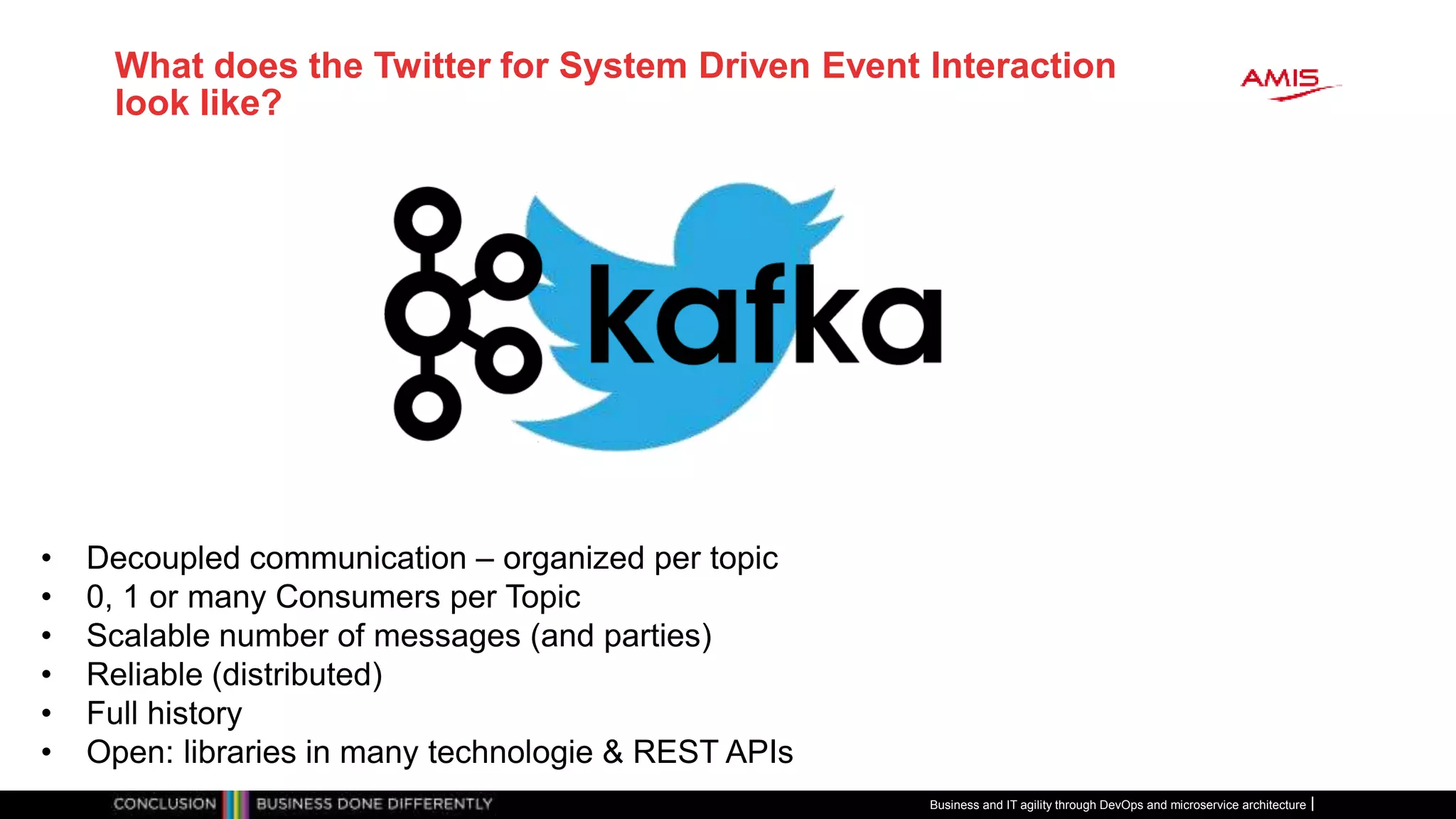 What does the Twitter for System Driven Event Interaction
look like?
Business and IT agility through DevOps and microservice architecture
• Decoupled communication – organized per topic
• 0, 1 or many Consumers per Topic
• Scalable number of messages (and parties)
• Reliable (distributed)
• Full history
• Open: libraries in many technologie & REST APIs
 