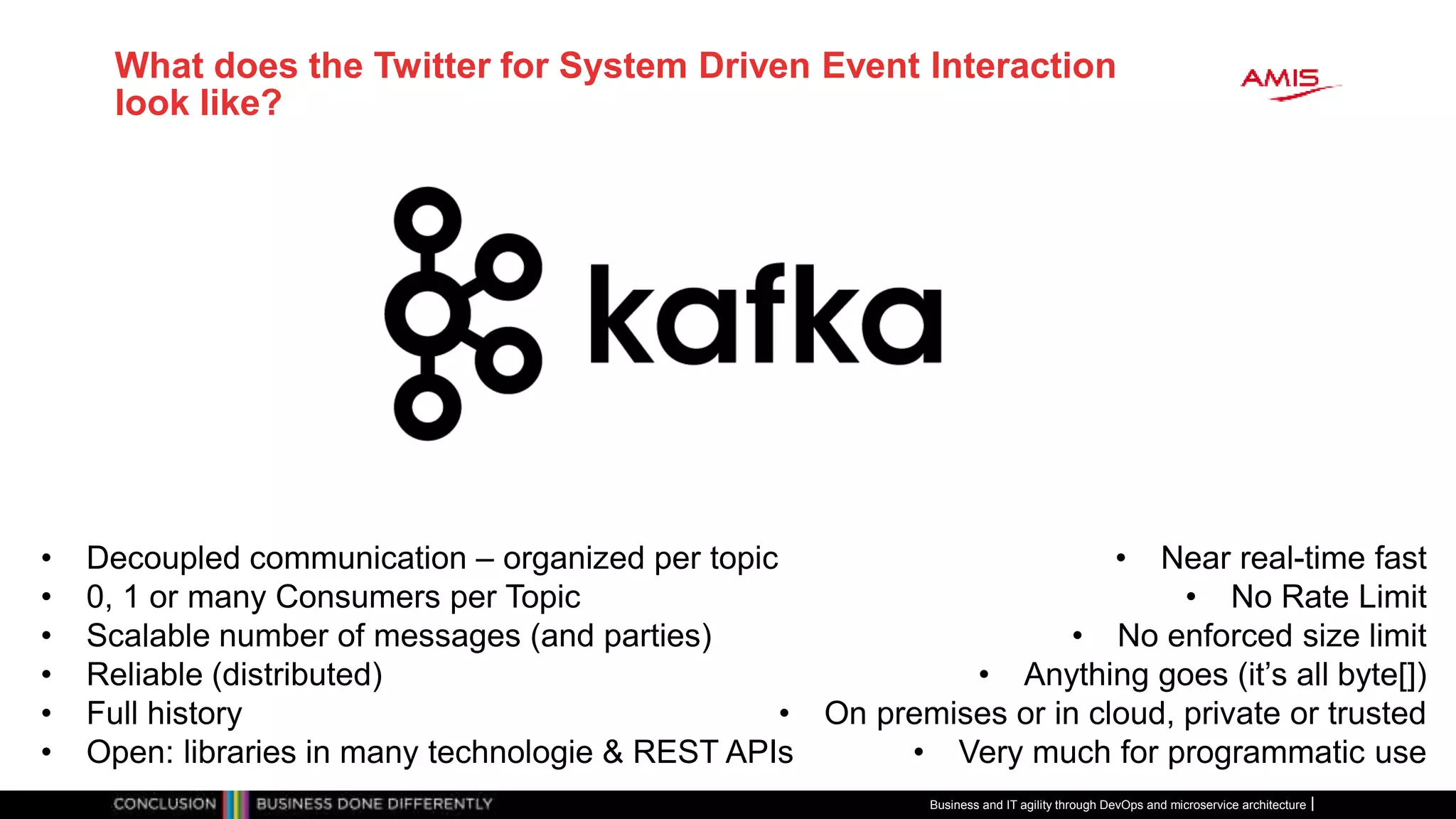 What does the Twitter for System Driven Event Interaction
look like?
Business and IT agility through DevOps and microservice architecture
• Decoupled communication – organized per topic
• 0, 1 or many Consumers per Topic
• Scalable number of messages (and parties)
• Reliable (distributed)
• Full history
• Open: libraries in many technologie & REST APIs
• Near real-time fast
• No Rate Limit
• No enforced size limit
• Anything goes (it’s all byte[])
• On premises or in cloud, private or trusted
• Very much for programmatic use
 