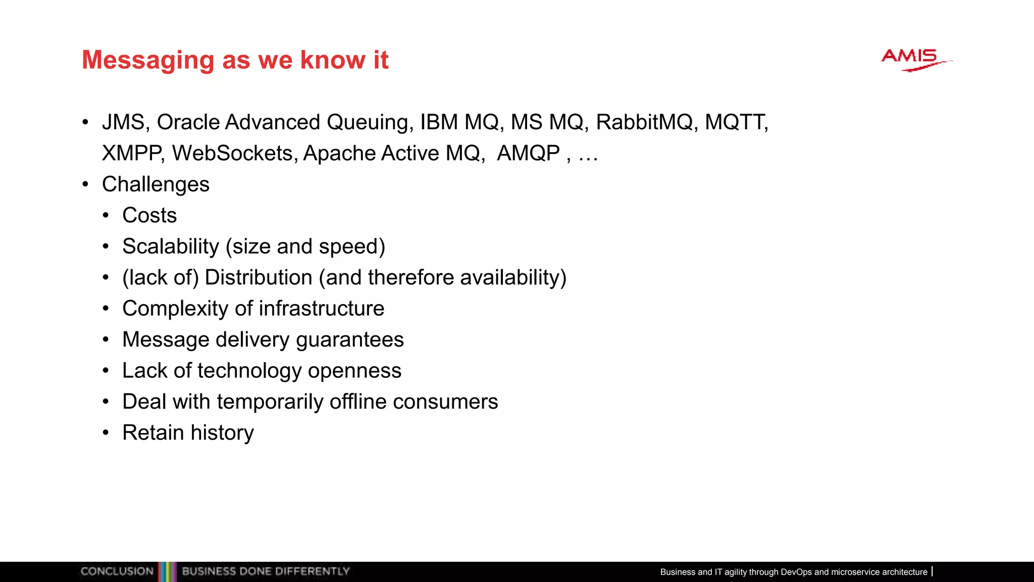 Messaging as we know it
• JMS, Oracle Advanced Queuing, IBM MQ, MS MQ, RabbitMQ, MQTT,
XMPP, WebSockets, Apache Active MQ, AMQP , …
• Challenges
• Costs
• Scalability (size and speed)
• (lack of) Distribution (and therefore availability)
• Complexity of infrastructure
• Message delivery guarantees
• Lack of technology openness
• Deal with temporarily offline consumers
• Retain history
Business and IT agility through DevOps and microservice architecture
 