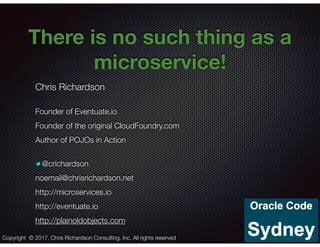 @crichardson
There is no such thing as a
microservice!
Chris Richardson
Founder of Eventuate.io
Founder of the original CloudFoundry.com
Author of POJOs in Action
@crichardson
noemail@chrisrichardson.net
http://microservices.io
http://eventuate.io
http://plainoldobjects.com
Copyright © 2017. Chris Richardson Consulting, Inc. All rights reserved
 