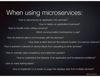 @crichardson
When using microservices:
How to decompose an application into services?
How to deploy an application’s services?
How to handle cross cutting concerns?
Which communication mechanisms to use?
How do external clients communicate with the services?
How does a client discover the network location of a service instance?
How to prevent a network or service failure from cascading to other services?
How to maintain data consistency and implement queries?
How to make testing easier?
How to understand the behavior of an application and troubleshoot problems?
How to implement a UI screen or page that displays data from multiple services?
 