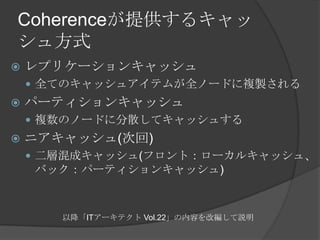 Coherenceが提供するキャッシュ方式レプリケーションキャッシュ全てのキャッシュアイテムが全ノードに複製されるパーティションキャッシュ複数のノードに分散してキャッシュするニアキャッシュ(次回)二層混成キャッシュ(フロント：ローカルキャッシュ、バック：パーティションキャッシュ)以降「ITアーキテクト Vol.22」の内容を改編して説明
