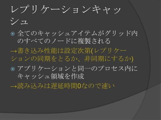 レプリケーションキャッシュ全てのキャッシュアイテムがグリッド内のすべてのノードに複製される->書き込み性能は設定次第(レプリケーションの同期をとるか、非同期にするか)アプリケーションと同一のプロセス内にキャッシュ領域を作成->読み込みは遅延時間0なので速い
