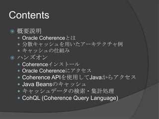 Contents概要説明Oracle Coherenceとは分散キャッシュを用いたアーキテクチャ例キャッシュの仕組みハンズオンCoherenceインストールOracle CoherenceにアクセスCoherence APIを使用してJavaからアクセスJava Beansのキャッシュキャッシュデータの検索・集計処理CohQL (Coherence Query Language)