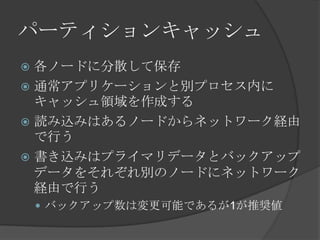 パーティションキャッシュ各ノードに分散して保存通常アプリケーションと別プロセス内にキャッシュ領域を作成する読み込みはあるノードからネットワーク経由で行う書き込みはプライマリデータとバックアップデータをそれぞれ別のノードにネットワーク経由で行うバックアップ数は変更可能であるが1が推奨値