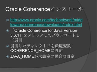 Oracle Coherenceインストールhttp://www.oracle.com/technetwork/middleware/coherence/downloads/index.html「Oracle Coherence for Java Version 3.6.1」をクリックしてダウンロードして展開展開したディレクトリを環境変数COHERENCE_HOMEに設定JAVA_HOMEが未設定の場合は設定