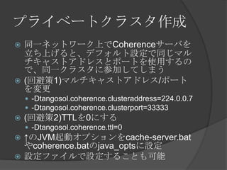プライベートクラスタ作成同一ネットワーク上でCoherenceサーバを立ち上げると、デフォルト設定で同じマルチキャストアドレスとポートを使用するので、同一クラスタに参加してしまう(回避策1)マルチキャストアドレス/ポートを変更-Dtangosol.coherence.clusteraddress=224.0.0.7-Dtangosol.coherence.clusterport=33333(回避策2)TTLを0にする-Dtangosol.coherence.ttl=0↑のJVM起動オプションをcache-server.batやcoherence.batのjava_optsに設定設定ファイルで設定することも可能