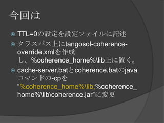 今回はTTL=0の設定を設定ファイルに記述クラスパス上にtangosol-coherence-override.xmlを作成し、%coherence_home%\lib上に置く。cache-server.batとcoherence.batのjavaコマンドの-cpを“%coherence_home%\lib;%coherence_home%\lib\coherence.jar”に変更