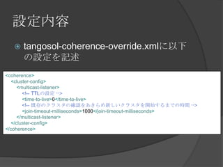 設定内容tangosol-coherence-override.xmlに以下の設定を記述<coherence><cluster-config><multicast-listener><!-- TTLの設定 --><time-to-live>0</time-to-live><!-- 既存のクラスタの確認をあきらめ新しいクラスタを開始するまでの時間 --><join-timeout-milliseconds>1000</join-timeout-milliseconds></multicast-listener></cluster-config></coherence> 