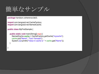 簡単なサンプルpackagehandson.coherence.lab3; importcom.tangosol.net.CacheFactory;importcom.tangosol.net.NamedCache; publicclassMyFirstSample { publicstaticvoid main(String[] args) {NamedCachecache = CacheFactory.getCache("mycache");cache.put("Name", "Taro Yamada");System.out.println("Value in cache is " + cache.get("Name"));    } } 