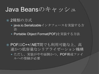 Java Beansのキャッシュ2種類の方式java.io.Serializableインタフェースを実装する方法Portable Object Format(POF)を実装する方法POFはC++/.NET間でも利用可能な上、高速かつ低容量なシリアライゼーション機構ただし、実装がやや面倒かつ、POF構成ファイルへの登録が必要