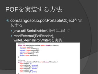 POFを実装する方法com.tangosol.io.pof.PortableObjectを実装するjava.util.Serializableの条件に加えてreadExternal(PofReader), writeExternal(PofWriter)を実装@OverridepublicvoidreadExternal(PofReaderreader) throwsIOException {id = reader.readInt(0);surname = reader.readString(1);firstname = reader.readString(2);address = reader.readString(3);age = reader.readInt(4);gender = reader.readString(5);    }@OverridepublicvoidwriteExternal(PofWriterwriter) throwsIOException {writer.writeInt(0, id);writer.writeString(1, surname);writer.writeString(2, firstname);writer.writeString(3, address);writer.writeInt(4, age);writer.writeString(5, gender);    }