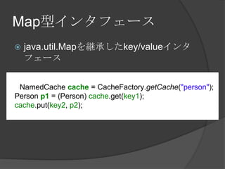 Map型インタフェースjava.util.Mapを継承したkey/valueインタフェースNamedCachecache = CacheFactory.getCache("person");Person p1 = (Person) cache.get(key1);cache.put(key2, p2);