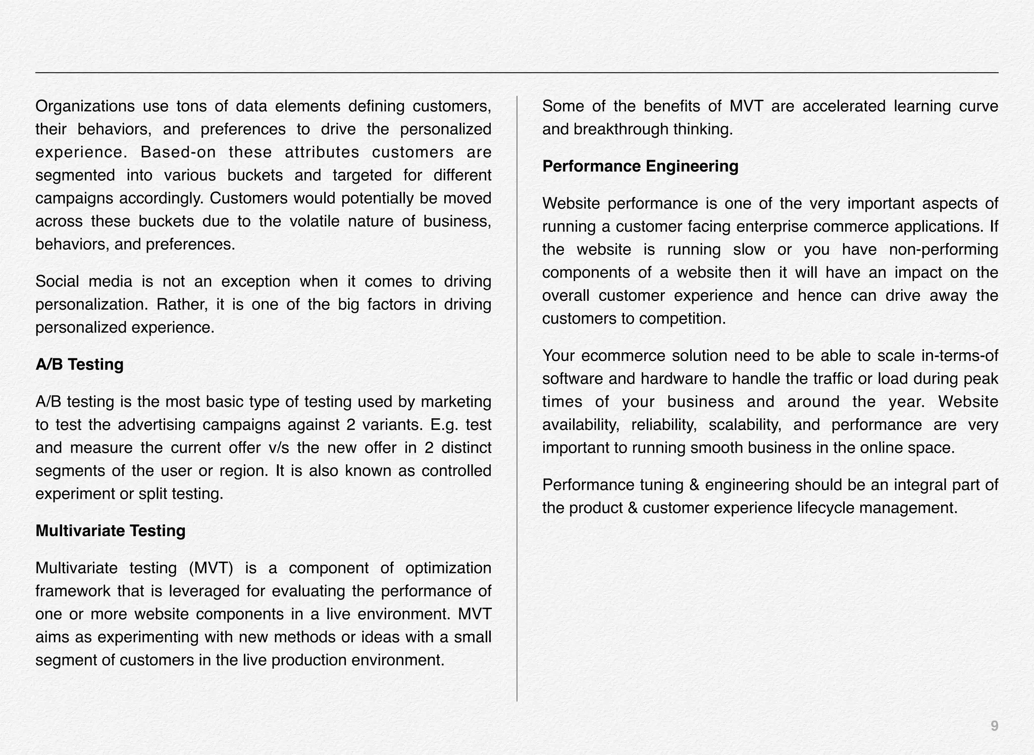 9
Organizations use tons of data elements deﬁning customers,
their behaviors, and preferences to drive the personalized
experience. Based-on these attributes customers are
segmented into various buckets and targeted for different
campaigns accordingly. Customers would potentially be moved
across these buckets due to the volatile nature of business,
behaviors, and preferences.
Social media is not an exception when it comes to driving
personalization. Rather, it is one of the big factors in driving
personalized experience.
A/B Testing
A/B testing is the most basic type of testing used by marketing
to test the advertising campaigns against 2 variants. E.g. test
and measure the current offer v/s the new offer in 2 distinct
segments of the user or region. It is also known as controlled
experiment or split testing.
Multivariate Testing
Multivariate testing (MVT) is a component of optimization
framework that is leveraged for evaluating the performance of
one or more website components in a live environment. MVT
aims as experimenting with new methods or ideas with a small
segment of customers in the live production environment.
Some of the beneﬁts of MVT are accelerated learning curve
and breakthrough thinking.
Performance Engineering
Website performance is one of the very important aspects of
running a customer facing enterprise commerce applications. If
the website is running slow or you have non-performing
components of a website then it will have an impact on the
overall customer experience and hence can drive away the
customers to competition.
Your ecommerce solution need to be able to scale in-terms-of
software and hardware to handle the trafﬁc or load during peak
times of your business and around the year. Website
availability, reliability, scalability, and performance are very
important to running smooth business in the online space.
Performance tuning & engineering should be an integral part of
the product & customer experience lifecycle management.
 