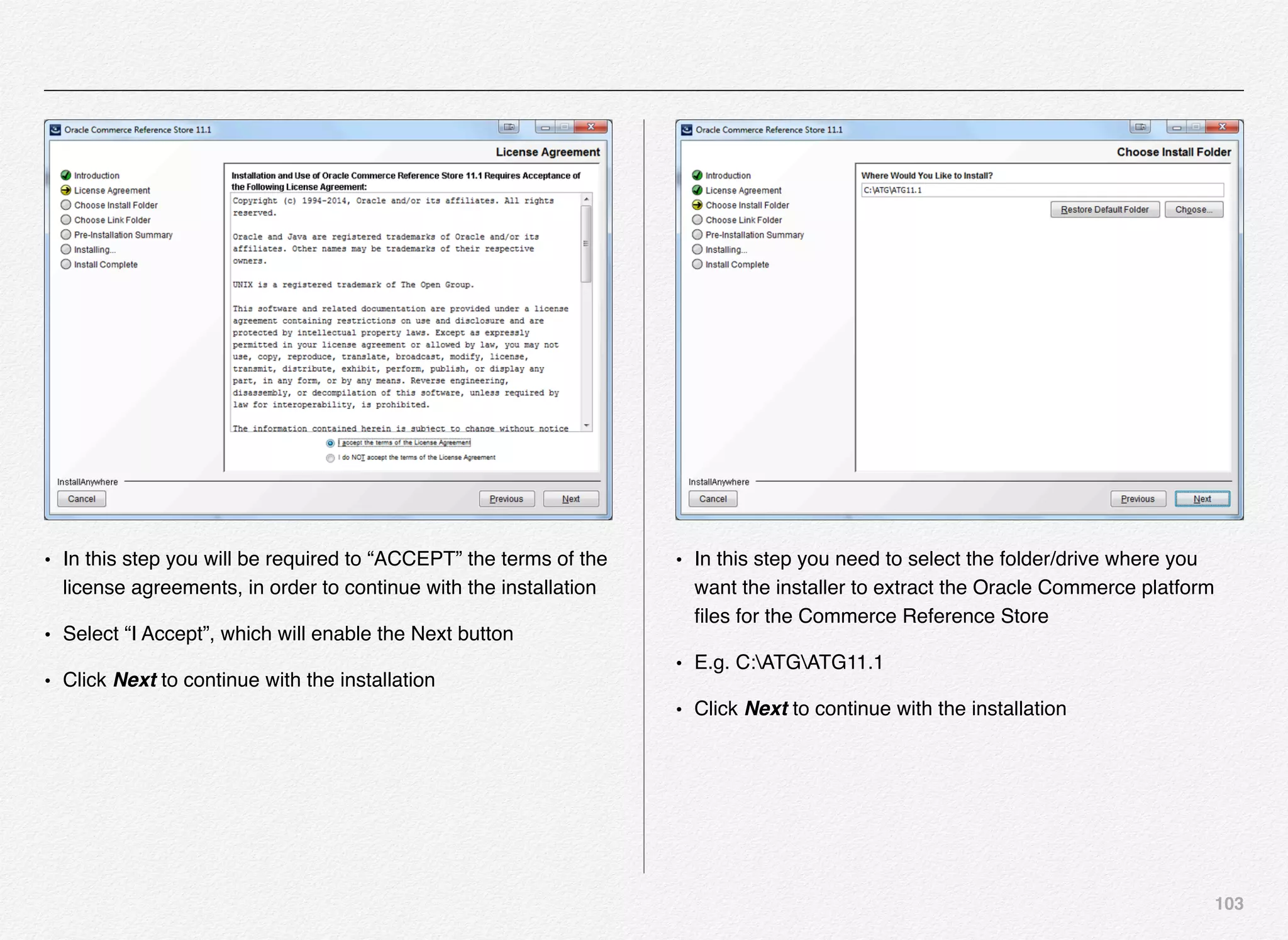 103
• In this step you will be required to “ACCEPT” the terms of the
license agreements, in order to continue with the installation
• Select “I Accept”, which will enable the Next button
• Click Next to continue with the installation
• In this step you need to select the folder/drive where you
want the installer to extract the Oracle Commerce platform
ﬁles for the Commerce Reference Store
• E.g. C:ATGATG11.1
• Click Next to continue with the installation
 
