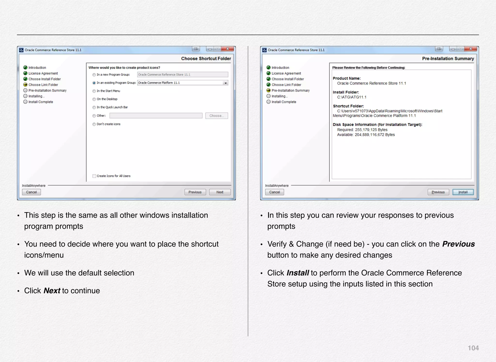 104
• This step is the same as all other windows installation
program prompts
• You need to decide where you want to place the shortcut
icons/menu
• We will use the default selection
• Click Next to continue
• In this step you can review your responses to previous
prompts
• Verify & Change (if need be) - you can click on the Previous
button to make any desired changes
• Click Install to perform the Oracle Commerce Reference
Store setup using the inputs listed in this section
 