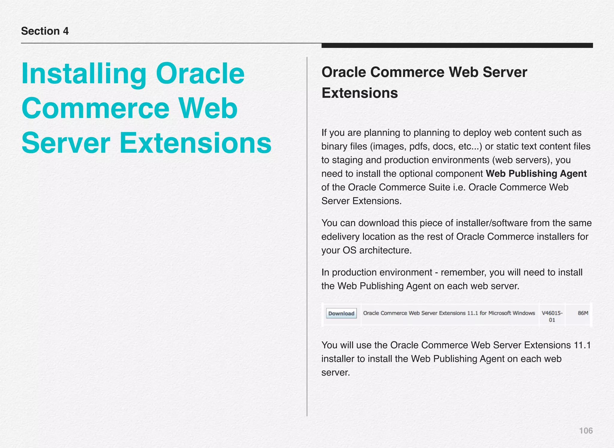 106
Oracle Commerce Web Server
Extensions
If you are planning to planning to deploy web content such as
binary ﬁles (images, pdfs, docs, etc...) or static text content ﬁles
to staging and production environments (web servers), you
need to install the optional component Web Publishing Agent
of the Oracle Commerce Suite i.e. Oracle Commerce Web
Server Extensions.
You can download this piece of installer/software from the same
edelivery location as the rest of Oracle Commerce installers for
your OS architecture.
In production environment - remember, you will need to install
the Web Publishing Agent on each web server.
You will use the Oracle Commerce Web Server Extensions 11.1
installer to install the Web Publishing Agent on each web
server.
Section 4
Installing Oracle
Commerce Web
Server Extensions
 