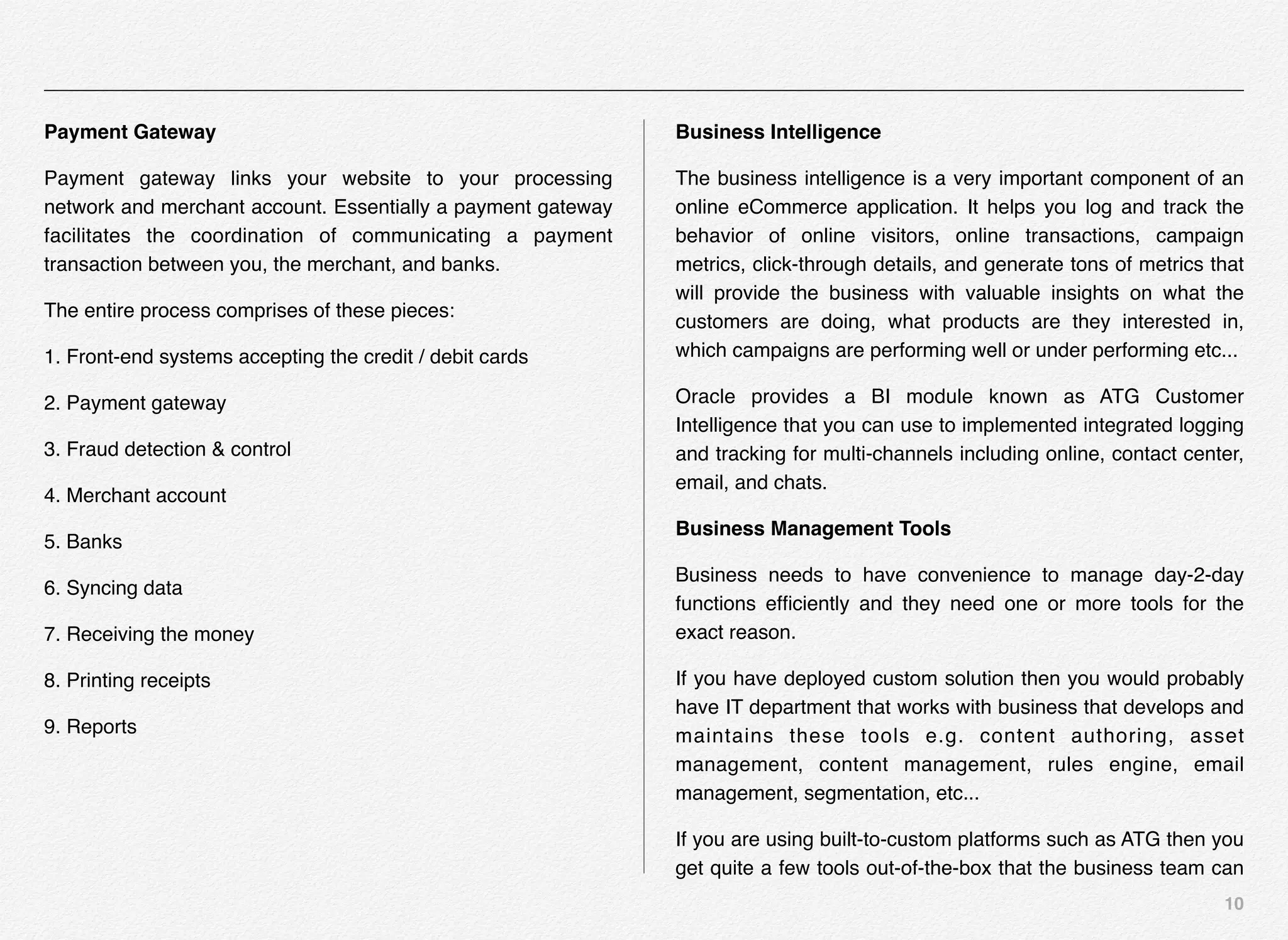 10
Payment Gateway
Payment gateway links your website to your processing
network and merchant account. Essentially a payment gateway
facilitates the coordination of communicating a payment
transaction between you, the merchant, and banks.
The entire process comprises of these pieces:
1. Front-end systems accepting the credit / debit cards
2. Payment gateway
3. Fraud detection & control
4. Merchant account
5. Banks
6. Syncing data
7. Receiving the money
8. Printing receipts
9. Reports
Business Intelligence
The business intelligence is a very important component of an
online eCommerce application. It helps you log and track the
behavior of online visitors, online transactions, campaign
metrics, click-through details, and generate tons of metrics that
will provide the business with valuable insights on what the
customers are doing, what products are they interested in,
which campaigns are performing well or under performing etc...
Oracle provides a BI module known as ATG Customer
Intelligence that you can use to implemented integrated logging
and tracking for multi-channels including online, contact center,
email, and chats.
Business Management Tools
Business needs to have convenience to manage day-2-day
functions efﬁciently and they need one or more tools for the
exact reason.
If you have deployed custom solution then you would probably
have IT department that works with business that develops and
maintains these tools e.g. content authoring, asset
management, content management, rules engine, email
management, segmentation, etc...
If you are using built-to-custom platforms such as ATG then you
get quite a few tools out-of-the-box that the business team can
 