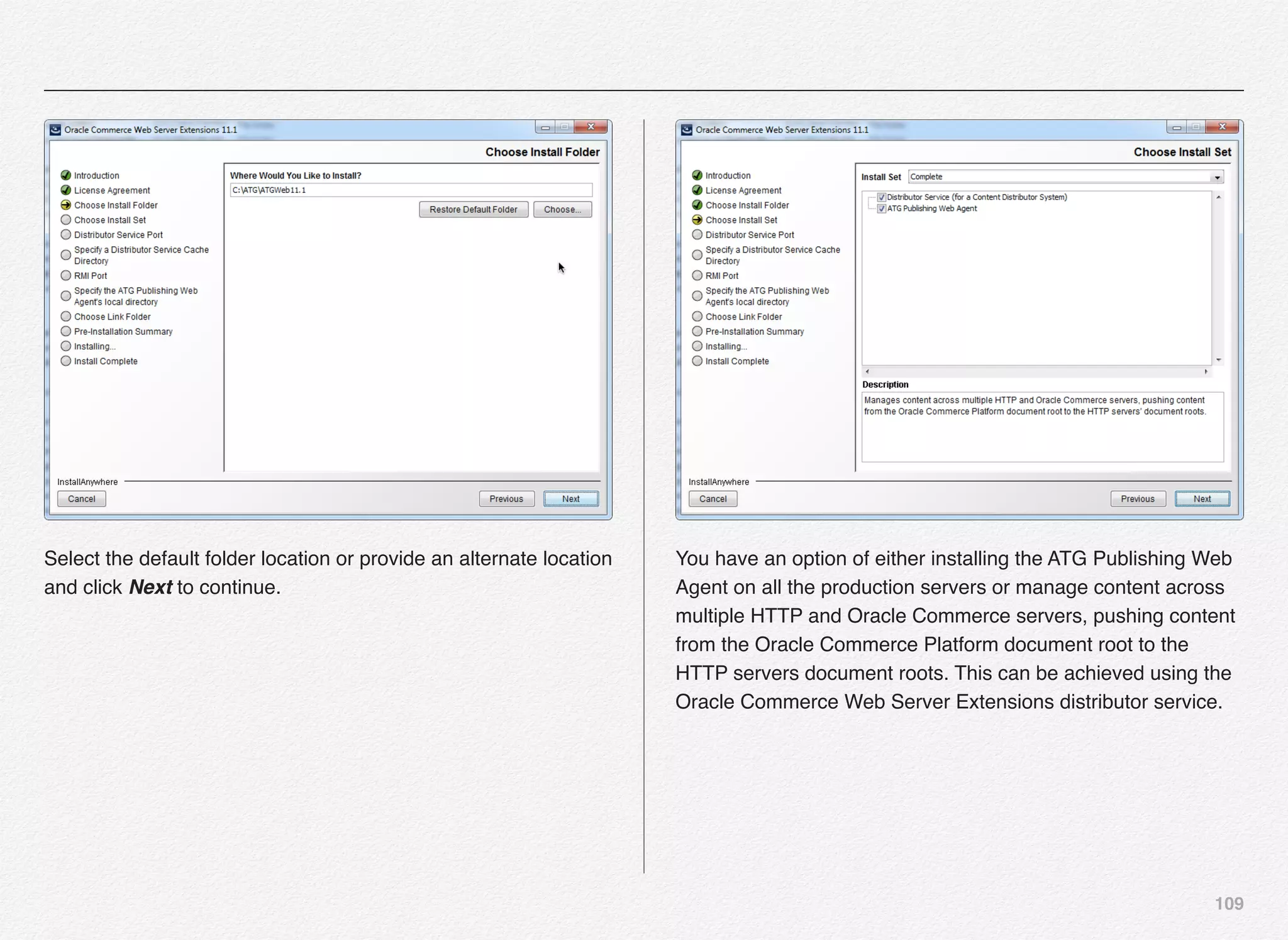 109
Select the default folder location or provide an alternate location
and click Next to continue.
You have an option of either installing the ATG Publishing Web
Agent on all the production servers or manage content across
multiple HTTP and Oracle Commerce servers, pushing content
from the Oracle Commerce Platform document root to the
HTTP servers document roots. This can be achieved using the
Oracle Commerce Web Server Extensions distributor service.
 