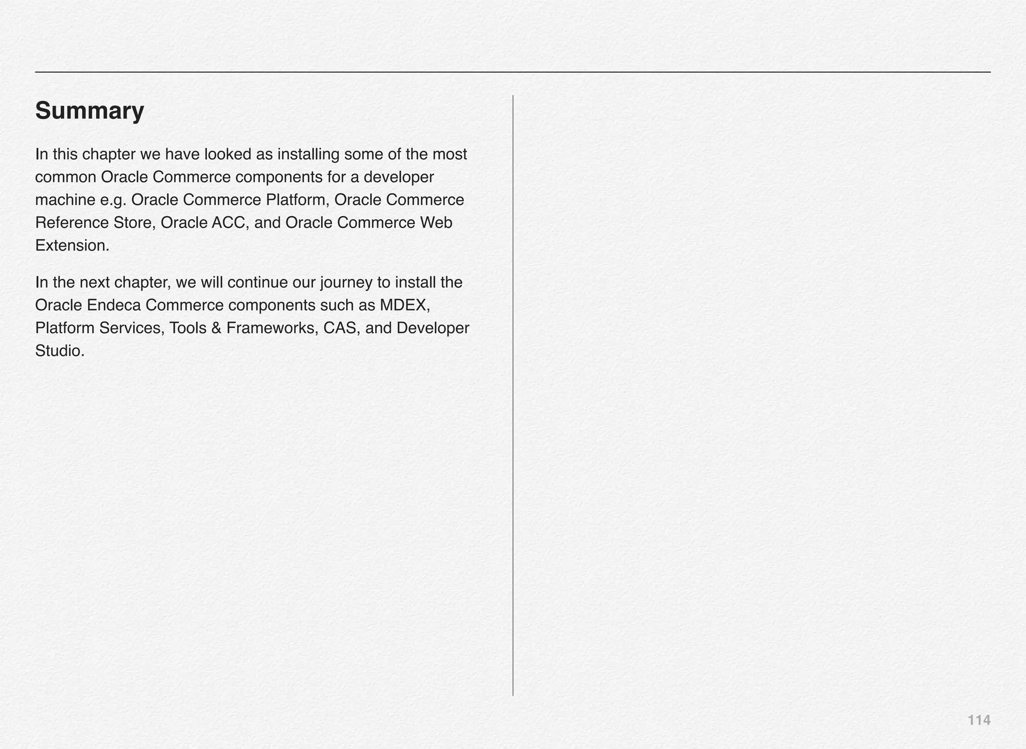 114
Summary
In this chapter we have looked as installing some of the most
common Oracle Commerce components for a developer
machine e.g. Oracle Commerce Platform, Oracle Commerce
Reference Store, Oracle ACC, and Oracle Commerce Web
Extension.
In the next chapter, we will continue our journey to install the
Oracle Endeca Commerce components such as MDEX,
Platform Services, Tools & Frameworks, CAS, and Developer
Studio.
 