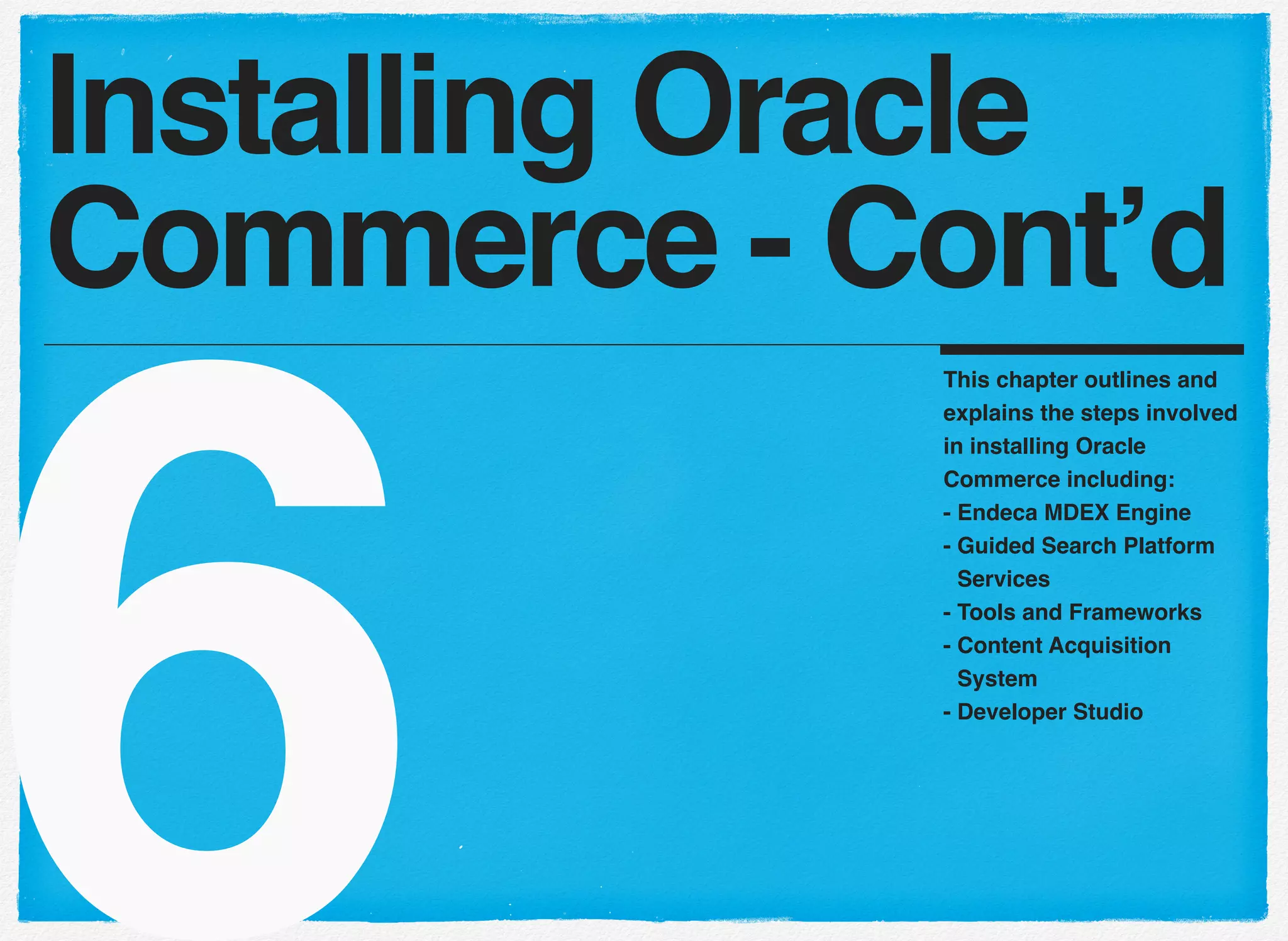6
This chapter outlines and
explains the steps involved
in installing Oracle
Commerce including:
- Endeca MDEX Engine
- Guided Search Platform
Services
- Tools and Frameworks
- Content Acquisition
System
- Developer Studio
Installing Oracle
Commerce - Cont’d
 