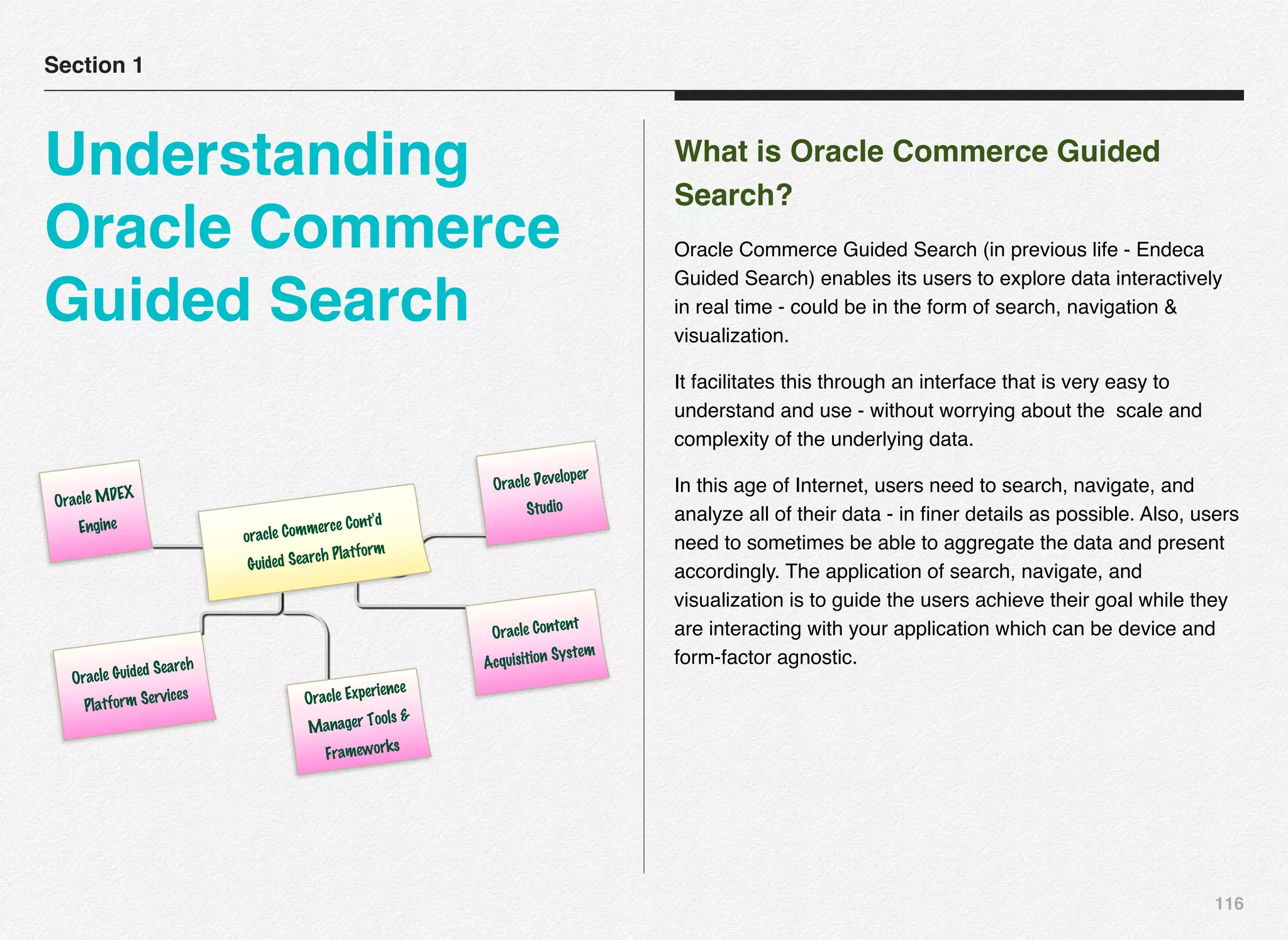116
What is Oracle Commerce Guided
Search?
Oracle Commerce Guided Search (in previous life - Endeca
Guided Search) enables its users to explore data interactively
in real time - could be in the form of search, navigation &
visualization.
It facilitates this through an interface that is very easy to
understand and use - without worrying about the scale and
complexity of the underlying data.
In this age of Internet, users need to search, navigate, and
analyze all of their data - in ﬁner details as possible. Also, users
need to sometimes be able to aggregate the data and present
accordingly. The application of search, navigate, and
visualization is to guide the users achieve their goal while they
are interacting with your application which can be device and
form-factor agnostic.
Section 1
Understanding
Oracle Commerce
Guided Search
oracle Commerce Cont'd
Guided Search Platform
Oracle MDEX
Engine
Oracle Guided Search
Platform Services Oracle Experience
Manager Tools &
Frameworks
Oracle Content
Acquisition System
Oracle Developer
Studio
 