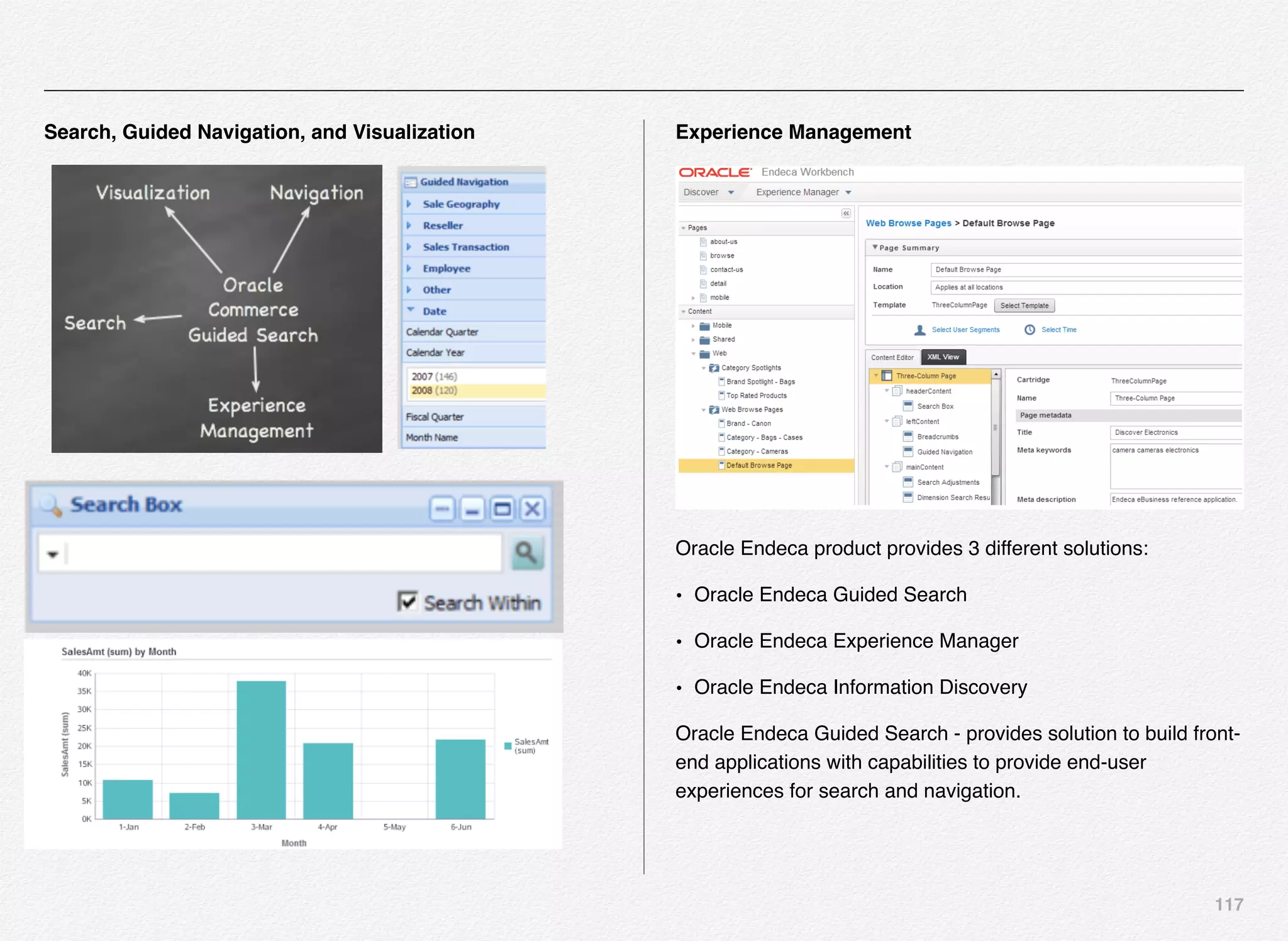 117
Search, Guided Navigation, and Visualization Experience Management
Oracle Endeca product provides 3 different solutions:
• Oracle Endeca Guided Search
• Oracle Endeca Experience Manager
• Oracle Endeca Information Discovery
Oracle Endeca Guided Search - provides solution to build front-
end applications with capabilities to provide end-user
experiences for search and navigation.
 