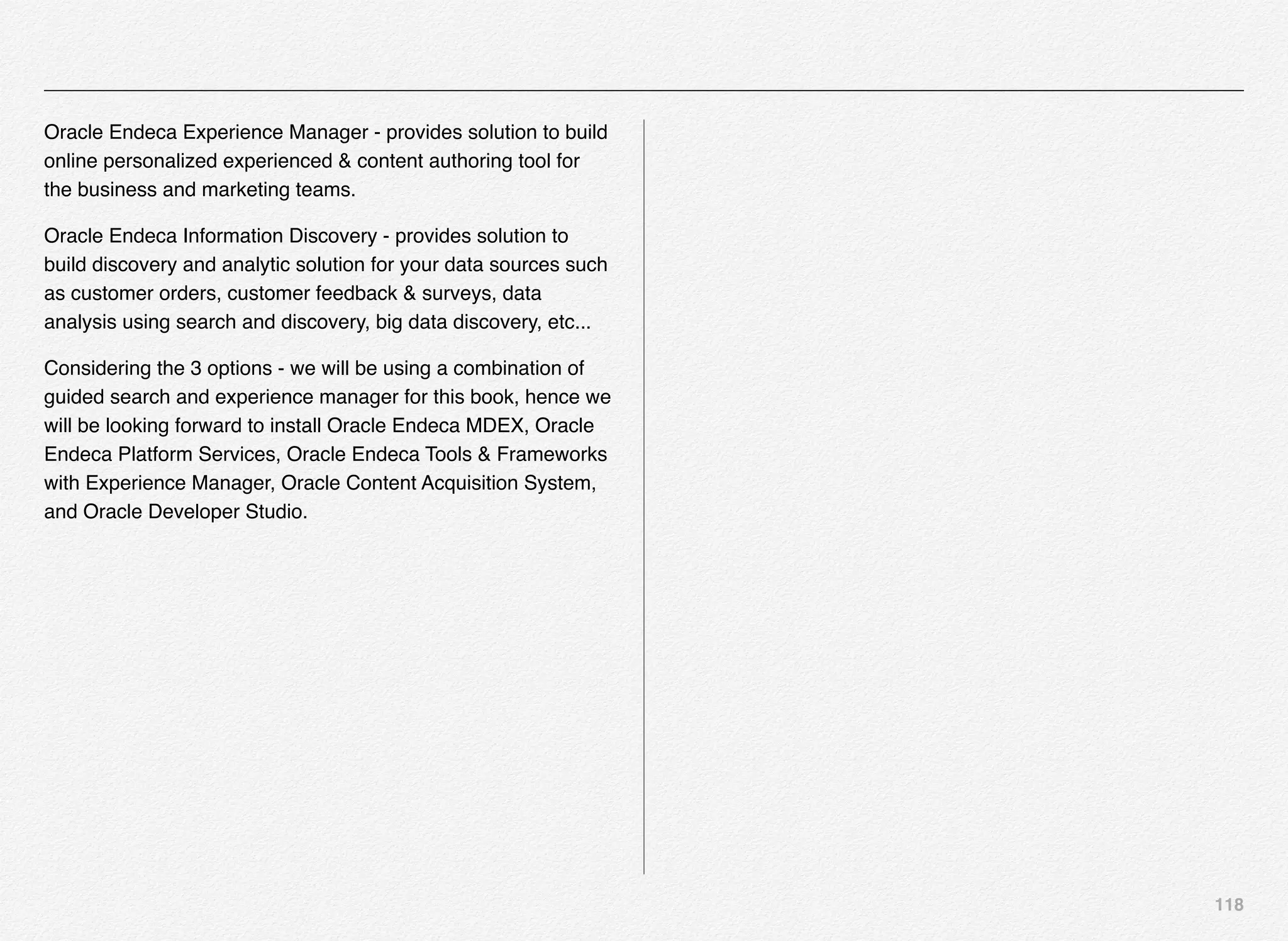 118
Oracle Endeca Experience Manager - provides solution to build
online personalized experienced & content authoring tool for
the business and marketing teams.
Oracle Endeca Information Discovery - provides solution to
build discovery and analytic solution for your data sources such
as customer orders, customer feedback & surveys, data
analysis using search and discovery, big data discovery, etc...
Considering the 3 options - we will be using a combination of
guided search and experience manager for this book, hence we
will be looking forward to install Oracle Endeca MDEX, Oracle
Endeca Platform Services, Oracle Endeca Tools & Frameworks
with Experience Manager, Oracle Content Acquisition System,
and Oracle Developer Studio.
 