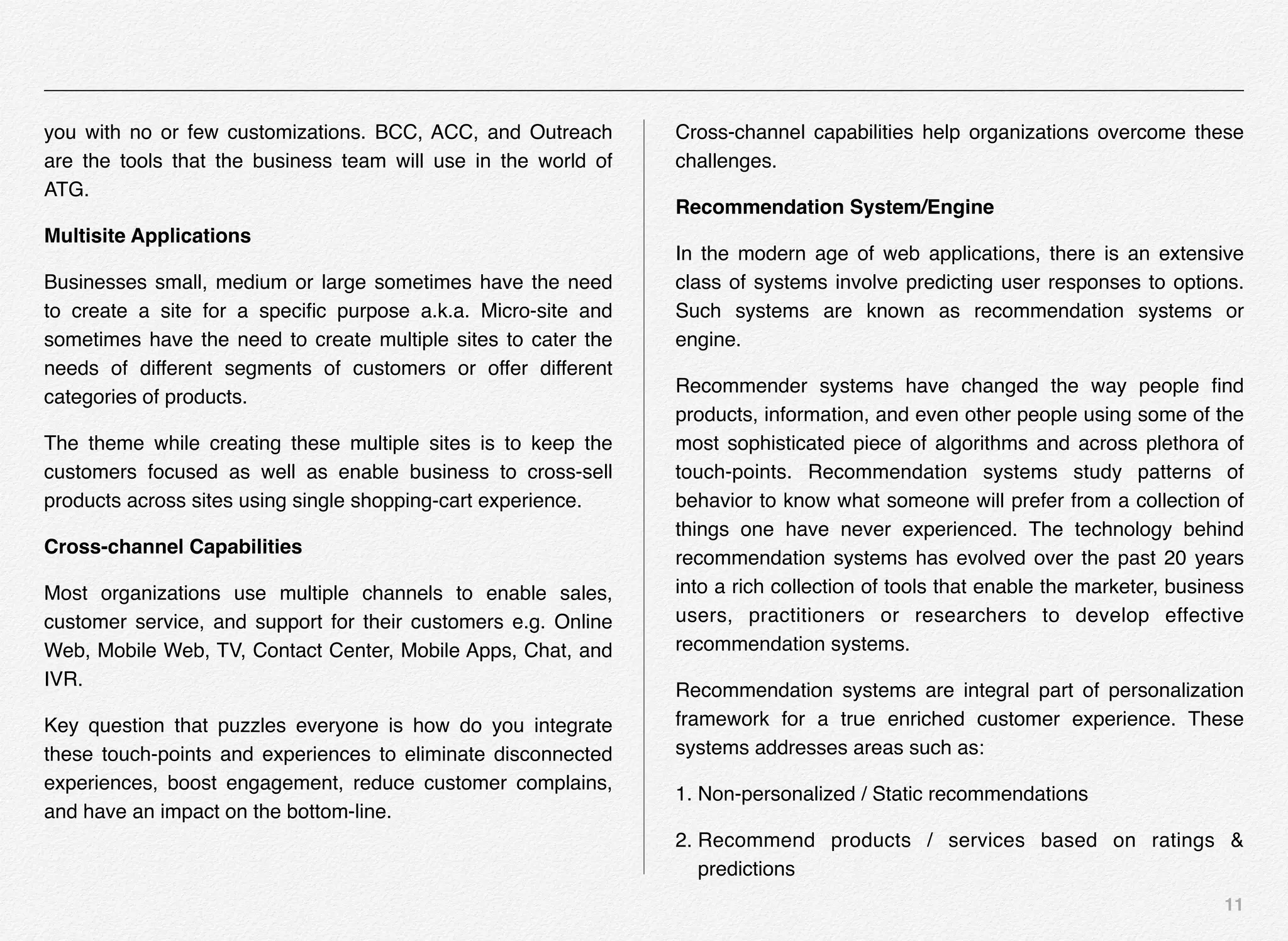 11
you with no or few customizations. BCC, ACC, and Outreach
are the tools that the business team will use in the world of
ATG.
Multisite Applications
Businesses small, medium or large sometimes have the need
to create a site for a speciﬁc purpose a.k.a. Micro-site and
sometimes have the need to create multiple sites to cater the
needs of different segments of customers or offer different
categories of products.
The theme while creating these multiple sites is to keep the
customers focused as well as enable business to cross-sell
products across sites using single shopping-cart experience.
Cross-channel Capabilities
Most organizations use multiple channels to enable sales,
customer service, and support for their customers e.g. Online
Web, Mobile Web, TV, Contact Center, Mobile Apps, Chat, and
IVR.
Key question that puzzles everyone is how do you integrate
these touch-points and experiences to eliminate disconnected
experiences, boost engagement, reduce customer complains,
and have an impact on the bottom-line.
Cross-channel capabilities help organizations overcome these
challenges.
Recommendation System/Engine
In the modern age of web applications, there is an extensive
class of systems involve predicting user responses to options.
Such systems are known as recommendation systems or
engine.
Recommender systems have changed the way people ﬁnd
products, information, and even other people using some of the
most sophisticated piece of algorithms and across plethora of
touch-points. Recommendation systems study patterns of
behavior to know what someone will prefer from a collection of
things one have never experienced. The technology behind
recommendation systems has evolved over the past 20 years
into a rich collection of tools that enable the marketer, business
users, practitioners or researchers to develop effective
recommendation systems.
Recommendation systems are integral part of personalization
framework for a true enriched customer experience. These
systems addresses areas such as:
1. Non-personalized / Static recommendations
2. Recommend products / services based on ratings &
predictions
 