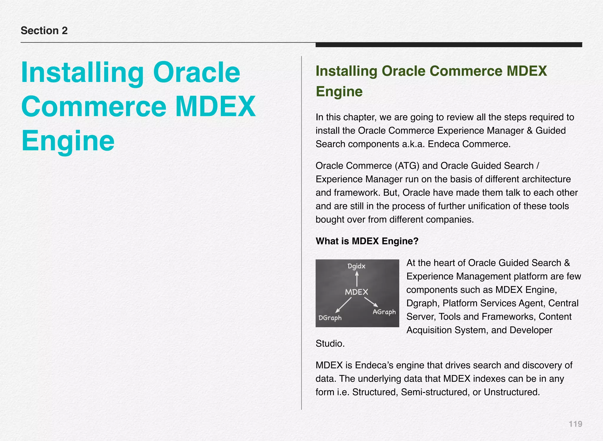 119
Installing Oracle Commerce MDEX
Engine
In this chapter, we are going to review all the steps required to
install the Oracle Commerce Experience Manager & Guided
Search components a.k.a. Endeca Commerce.
Oracle Commerce (ATG) and Oracle Guided Search /
Experience Manager run on the basis of different architecture
and framework. But, Oracle have made them talk to each other
and are still in the process of further uniﬁcation of these tools
bought over from different companies.
What is MDEX Engine?
At the heart of Oracle Guided Search &
Experience Management platform are few
components such as MDEX Engine,
Dgraph, Platform Services Agent, Central
Server, Tools and Frameworks, Content
Acquisition System, and Developer
Studio.
MDEX is Endeca’s engine that drives search and discovery of
data. The underlying data that MDEX indexes can be in any
form i.e. Structured, Semi-structured, or Unstructured.
Section 2
Installing Oracle
Commerce MDEX
Engine
 