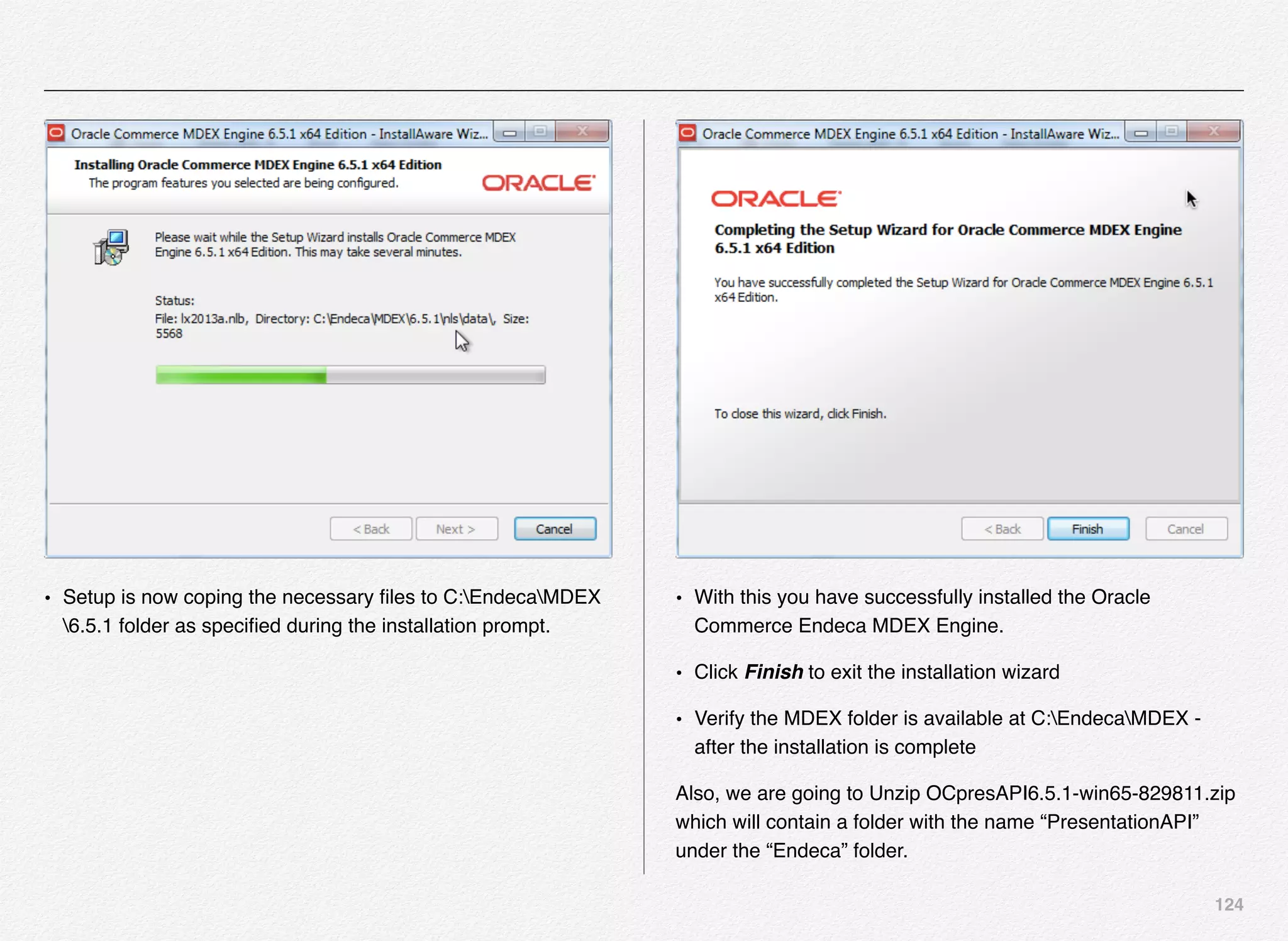 124
• Setup is now coping the necessary ﬁles to C:EndecaMDEX
6.5.1 folder as speciﬁed during the installation prompt.
• With this you have successfully installed the Oracle
Commerce Endeca MDEX Engine.
• Click Finish to exit the installation wizard
• Verify the MDEX folder is available at C:EndecaMDEX -
after the installation is complete
Also, we are going to Unzip OCpresAPI6.5.1-win65-829811.zip
which will contain a folder with the name “PresentationAPI”
under the “Endeca” folder.
 