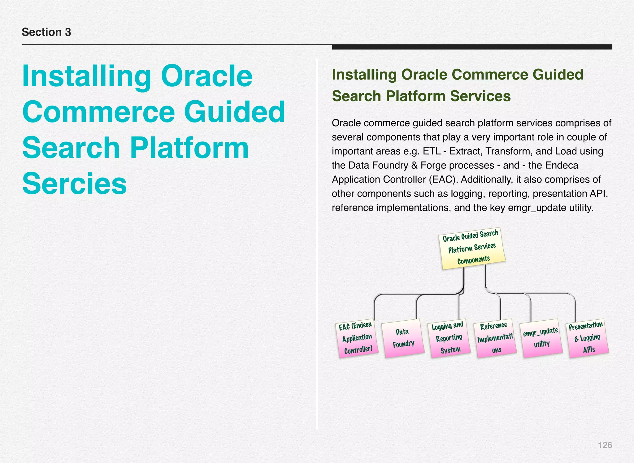 126
Installing Oracle Commerce Guided
Search Platform Services
Oracle commerce guided search platform services comprises of
several components that play a very important role in couple of
important areas e.g. ETL - Extract, Transform, and Load using
the Data Foundry & Forge processes - and - the Endeca
Application Controller (EAC). Additionally, it also comprises of
other components such as logging, reporting, presentation API,
reference implementations, and the key emgr_update utility.
Oracle Guided Search
Platform Services
Components
EAC (Endeca
Application
Controller)
Data
Foundry
Logging and
Reporting
System
Reference
Implementati
ons
emgr_update
utility
Presentation
& Logging
APIs
Section 3
Installing Oracle
Commerce Guided
Search Platform
Sercies
 