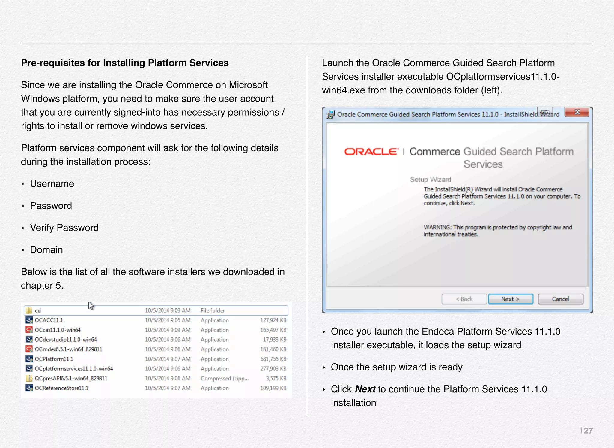 127
Pre-requisites for Installing Platform Services
Since we are installing the Oracle Commerce on Microsoft
Windows platform, you need to make sure the user account
that you are currently signed-into has necessary permissions /
rights to install or remove windows services.
Platform services component will ask for the following details
during the installation process:
• Username
• Password
• Verify Password
• Domain
Below is the list of all the software installers we downloaded in
chapter 5.
Launch the Oracle Commerce Guided Search Platform
Services installer executable OCplatformservices11.1.0-
win64.exe from the downloads folder (left).
• Once you launch the Endeca Platform Services 11.1.0
installer executable, it loads the setup wizard
• Once the setup wizard is ready
• Click Next to continue the Platform Services 11.1.0
installation
 