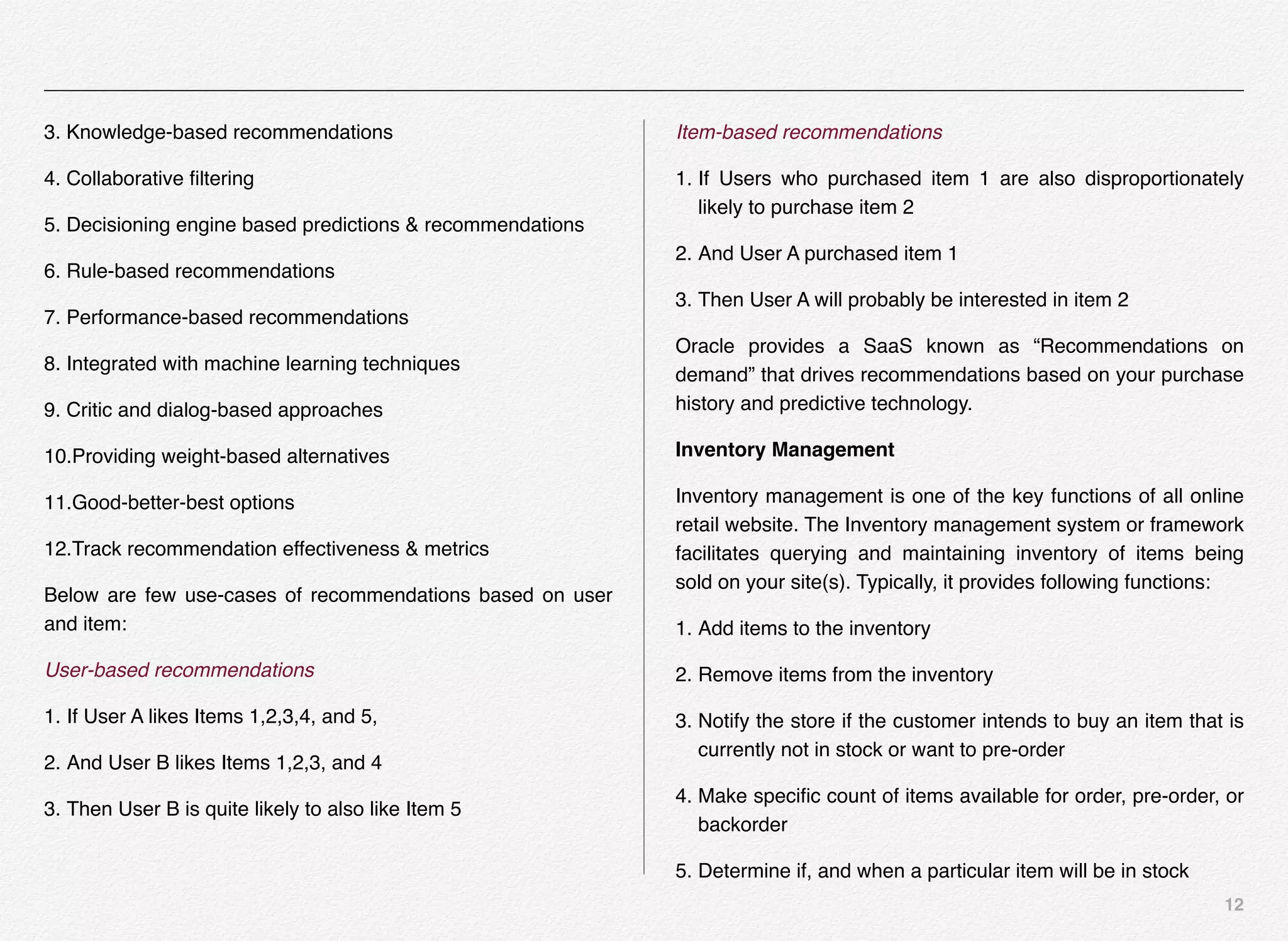 12
3. Knowledge-based recommendations
4. Collaborative ﬁltering
5. Decisioning engine based predictions & recommendations
6. Rule-based recommendations
7. Performance-based recommendations
8. Integrated with machine learning techniques
9. Critic and dialog-based approaches
10.Providing weight-based alternatives
11.Good-better-best options
12.Track recommendation effectiveness & metrics
Below are few use-cases of recommendations based on user
and item:
User-based recommendations
1. If User A likes Items 1,2,3,4, and 5,
2. And User B likes Items 1,2,3, and 4
3. Then User B is quite likely to also like Item 5
Item-based recommendations
1. If Users who purchased item 1 are also disproportionately
likely to purchase item 2
2. And User A purchased item 1
3. Then User A will probably be interested in item 2
Oracle provides a SaaS known as “Recommendations on
demand” that drives recommendations based on your purchase
history and predictive technology.
Inventory Management
Inventory management is one of the key functions of all online
retail website. The Inventory management system or framework
facilitates querying and maintaining inventory of items being
sold on your site(s). Typically, it provides following functions:
1. Add items to the inventory
2. Remove items from the inventory
3. Notify the store if the customer intends to buy an item that is
currently not in stock or want to pre-order
4. Make speciﬁc count of items available for order, pre-order, or
backorder
5. Determine if, and when a particular item will be in stock
 
