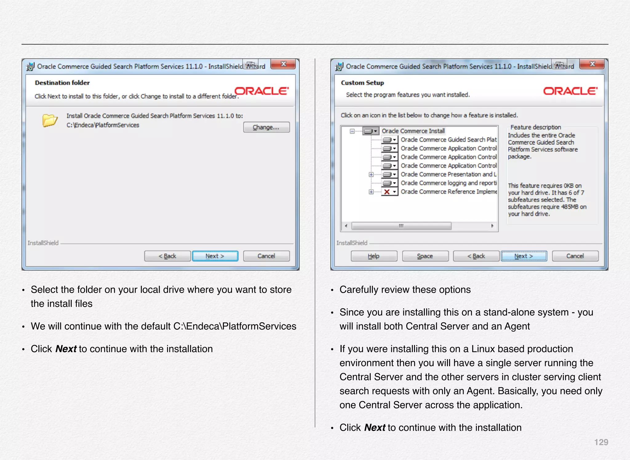 129
• Select the folder on your local drive where you want to store
the install ﬁles
• We will continue with the default C:EndecaPlatformServices
• Click Next to continue with the installation
• Carefully review these options
• Since you are installing this on a stand-alone system - you
will install both Central Server and an Agent
• If you were installing this on a Linux based production
environment then you will have a single server running the
Central Server and the other servers in cluster serving client
search requests with only an Agent. Basically, you need only
one Central Server across the application.
• Click Next to continue with the installation
 
