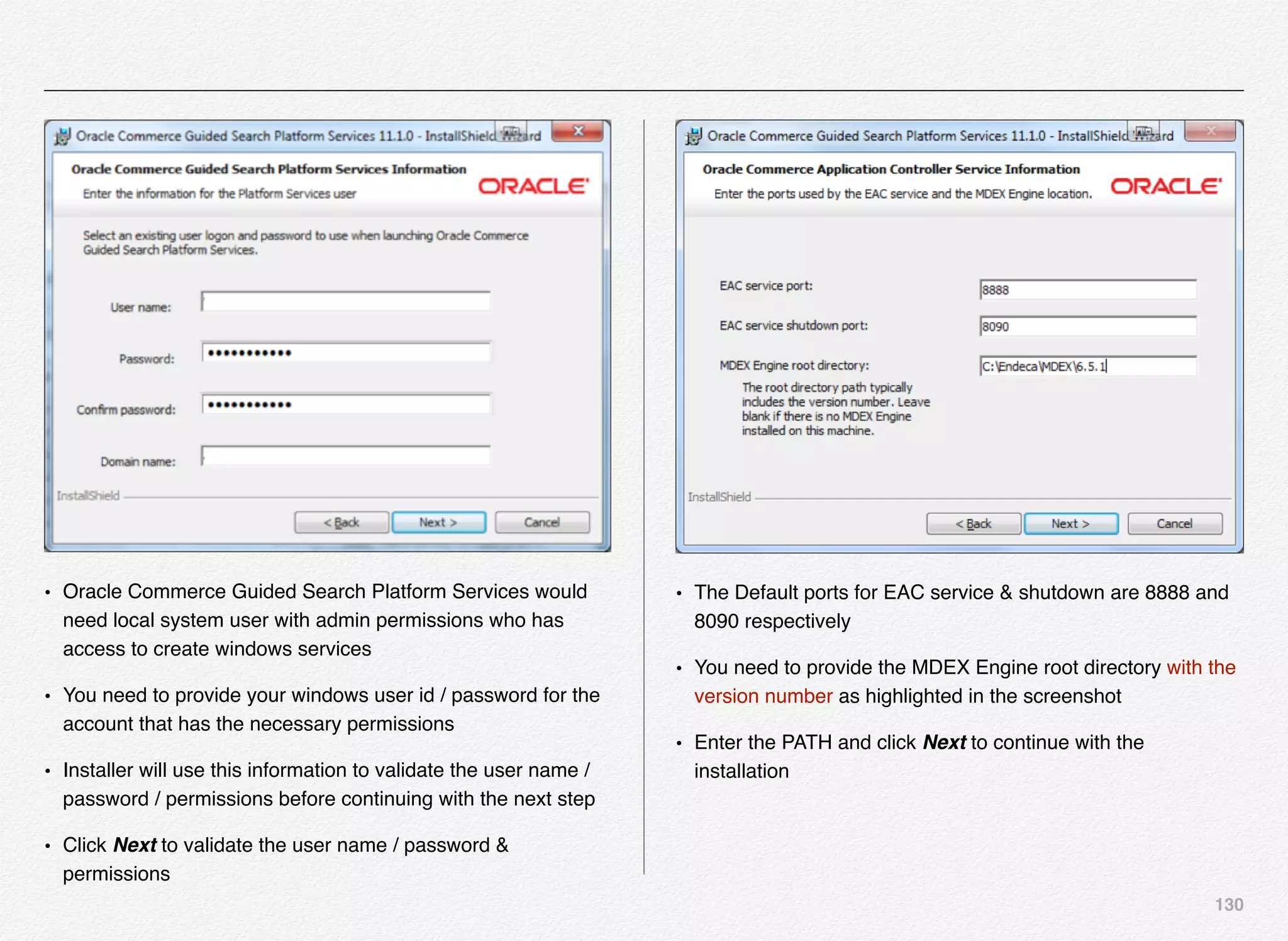 130
• Oracle Commerce Guided Search Platform Services would
need local system user with admin permissions who has
access to create windows services
• You need to provide your windows user id / password for the
account that has the necessary permissions
• Installer will use this information to validate the user name /
password / permissions before continuing with the next step
• Click Next to validate the user name / password &
permissions
• The Default ports for EAC service & shutdown are 8888 and
8090 respectively
• You need to provide the MDEX Engine root directory with the
version number as highlighted in the screenshot
• Enter the PATH and click Next to continue with the
installation
 