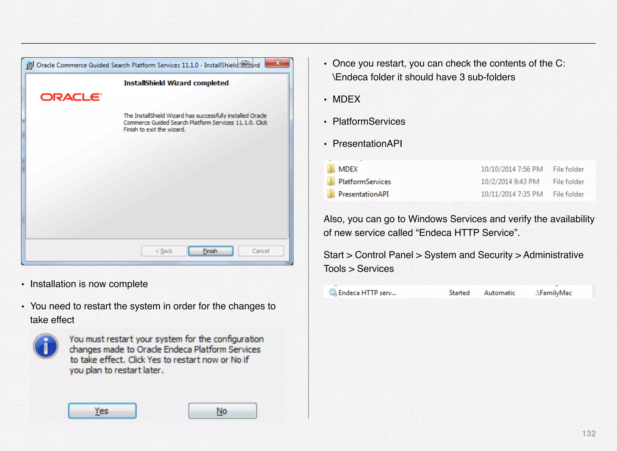 132
• Installation is now complete
• You need to restart the system in order for the changes to
take effect
• Once you restart, you can check the contents of the C:
Endeca folder it should have 3 sub-folders
• MDEX
• PlatformServices
• PresentationAPI
Also, you can go to Windows Services and verify the availability
of new service called “Endeca HTTP Service”.
Start > Control Panel > System and Security > Administrative
Tools > Services
 