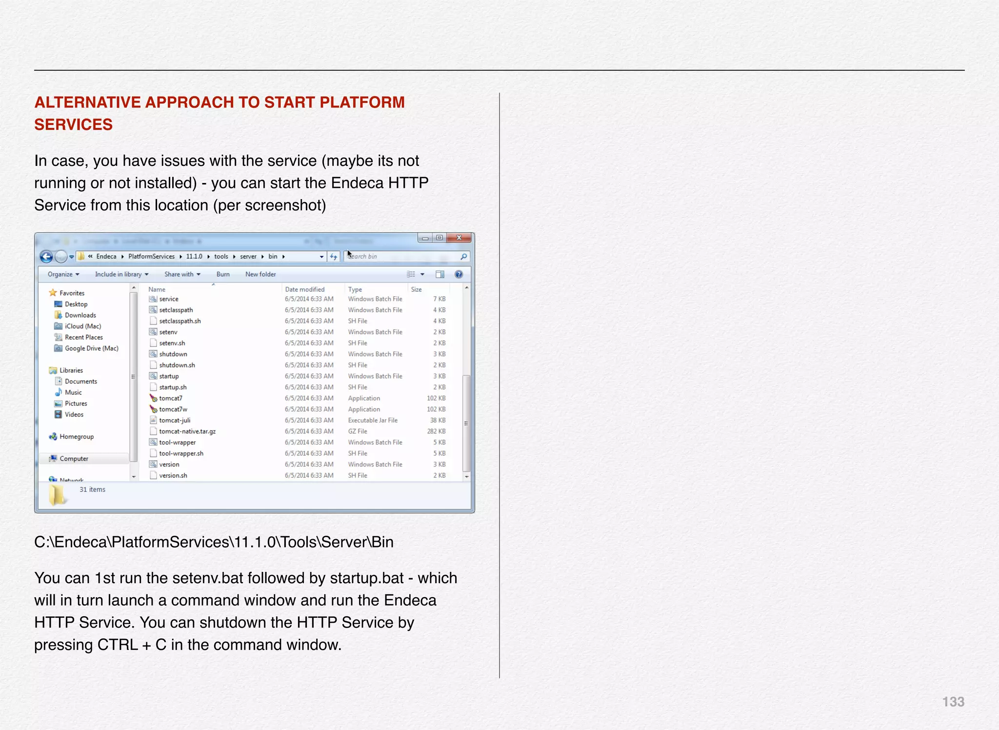 133
ALTERNATIVE APPROACH TO START PLATFORM
SERVICES
In case, you have issues with the service (maybe its not
running or not installed) - you can start the Endeca HTTP
Service from this location (per screenshot)
C:EndecaPlatformServices11.1.0ToolsServerBin
You can 1st run the setenv.bat followed by startup.bat - which
will in turn launch a command window and run the Endeca
HTTP Service. You can shutdown the HTTP Service by
pressing CTRL + C in the command window.
 