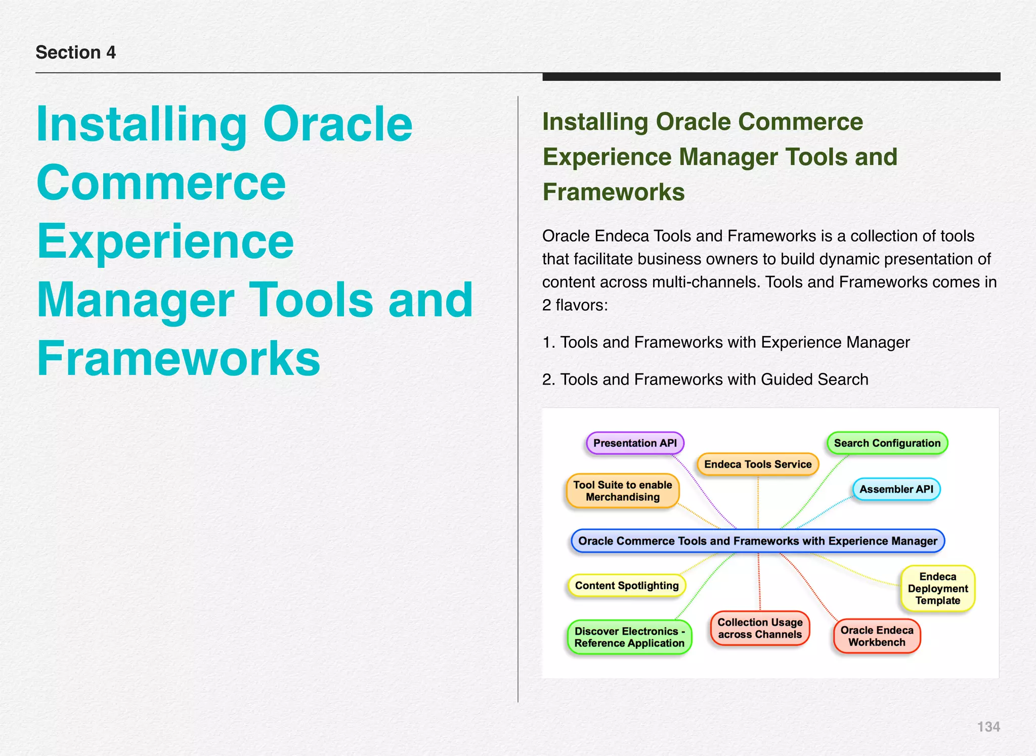 134
Installing Oracle Commerce
Experience Manager Tools and
Frameworks
Oracle Endeca Tools and Frameworks is a collection of tools
that facilitate business owners to build dynamic presentation of
content across multi-channels. Tools and Frameworks comes in
2 ﬂavors:
1. Tools and Frameworks with Experience Manager
2. Tools and Frameworks with Guided Search
Section 4
Installing Oracle
Commerce
Experience
Manager Tools and
Frameworks
 