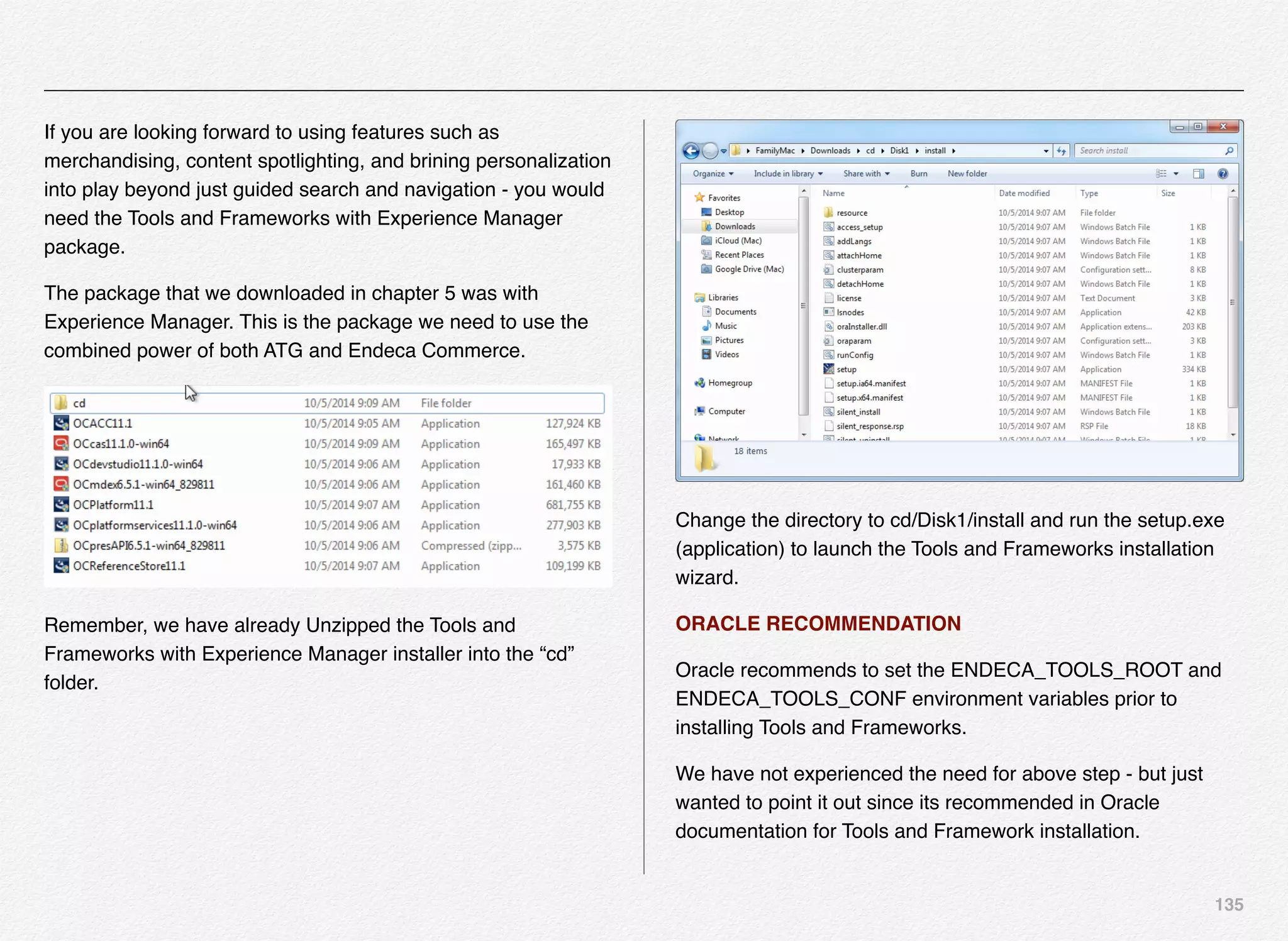 135
If you are looking forward to using features such as
merchandising, content spotlighting, and brining personalization
into play beyond just guided search and navigation - you would
need the Tools and Frameworks with Experience Manager
package.
The package that we downloaded in chapter 5 was with
Experience Manager. This is the package we need to use the
combined power of both ATG and Endeca Commerce.
Remember, we have already Unzipped the Tools and
Frameworks with Experience Manager installer into the “cd”
folder.
Change the directory to cd/Disk1/install and run the setup.exe
(application) to launch the Tools and Frameworks installation
wizard.
ORACLE RECOMMENDATION
Oracle recommends to set the ENDECA_TOOLS_ROOT and
ENDECA_TOOLS_CONF environment variables prior to
installing Tools and Frameworks.
We have not experienced the need for above step - but just
wanted to point it out since its recommended in Oracle
documentation for Tools and Framework installation.
 