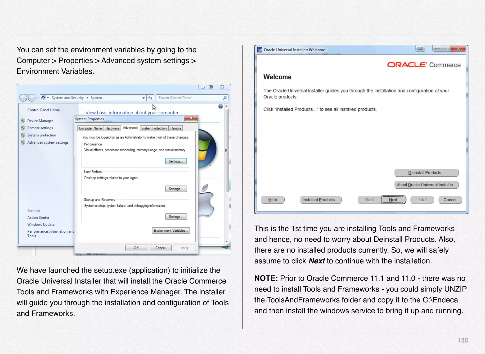 136
You can set the environment variables by going to the
Computer > Properties > Advanced system settings >
Environment Variables.
We have launched the setup.exe (application) to initialize the
Oracle Universal Installer that will install the Oracle Commerce
Tools and Frameworks with Experience Manager. The installer
will guide you through the installation and conﬁguration of Tools
and Frameworks.
This is the 1st time you are installing Tools and Frameworks
and hence, no need to worry about Deinstall Products. Also,
there are no installed products currently. So, we will safely
assume to click Next to continue with the installation.
NOTE: Prior to Oracle Commerce 11.1 and 11.0 - there was no
need to install Tools and Frameworks - you could simply UNZIP
the ToolsAndFrameworks folder and copy it to the C:Endeca
and then install the windows service to bring it up and running.
 