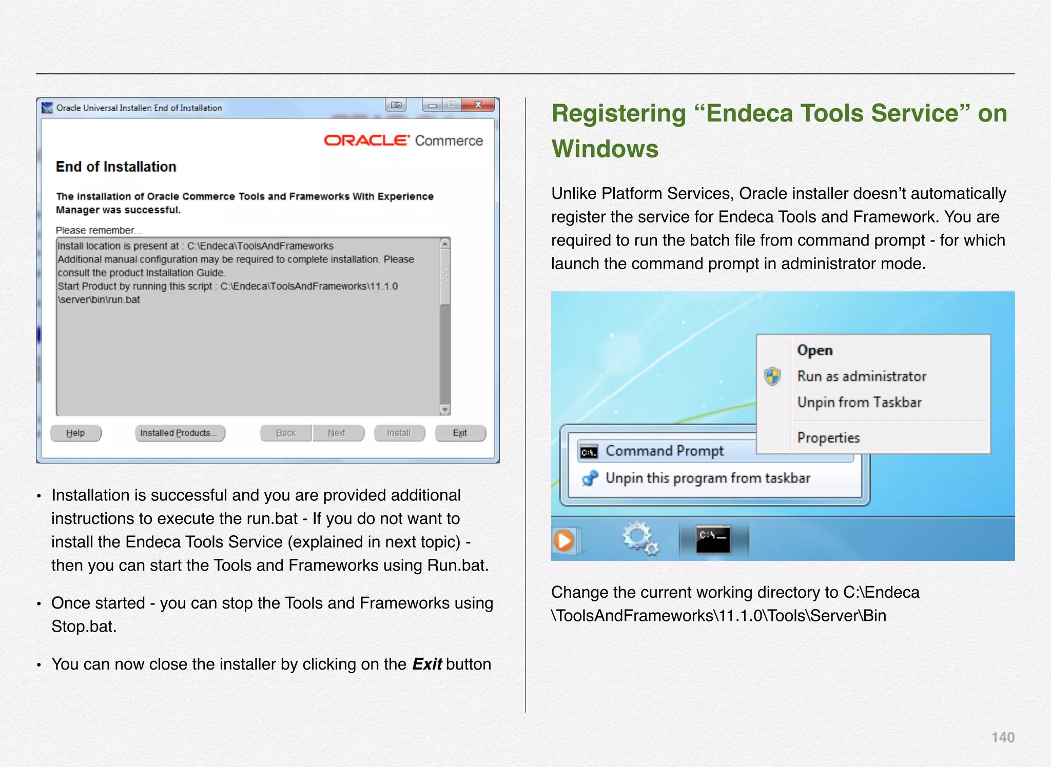140
• Installation is successful and you are provided additional
instructions to execute the run.bat - If you do not want to
install the Endeca Tools Service (explained in next topic) -
then you can start the Tools and Frameworks using Run.bat.
• Once started - you can stop the Tools and Frameworks using
Stop.bat.
• You can now close the installer by clicking on the Exit button
Registering “Endeca Tools Service” on
Windows
Unlike Platform Services, Oracle installer doesn’t automatically
register the service for Endeca Tools and Framework. You are
required to run the batch ﬁle from command prompt - for which
launch the command prompt in administrator mode.
Change the current working directory to C:Endeca
ToolsAndFrameworks11.1.0ToolsServerBin
 